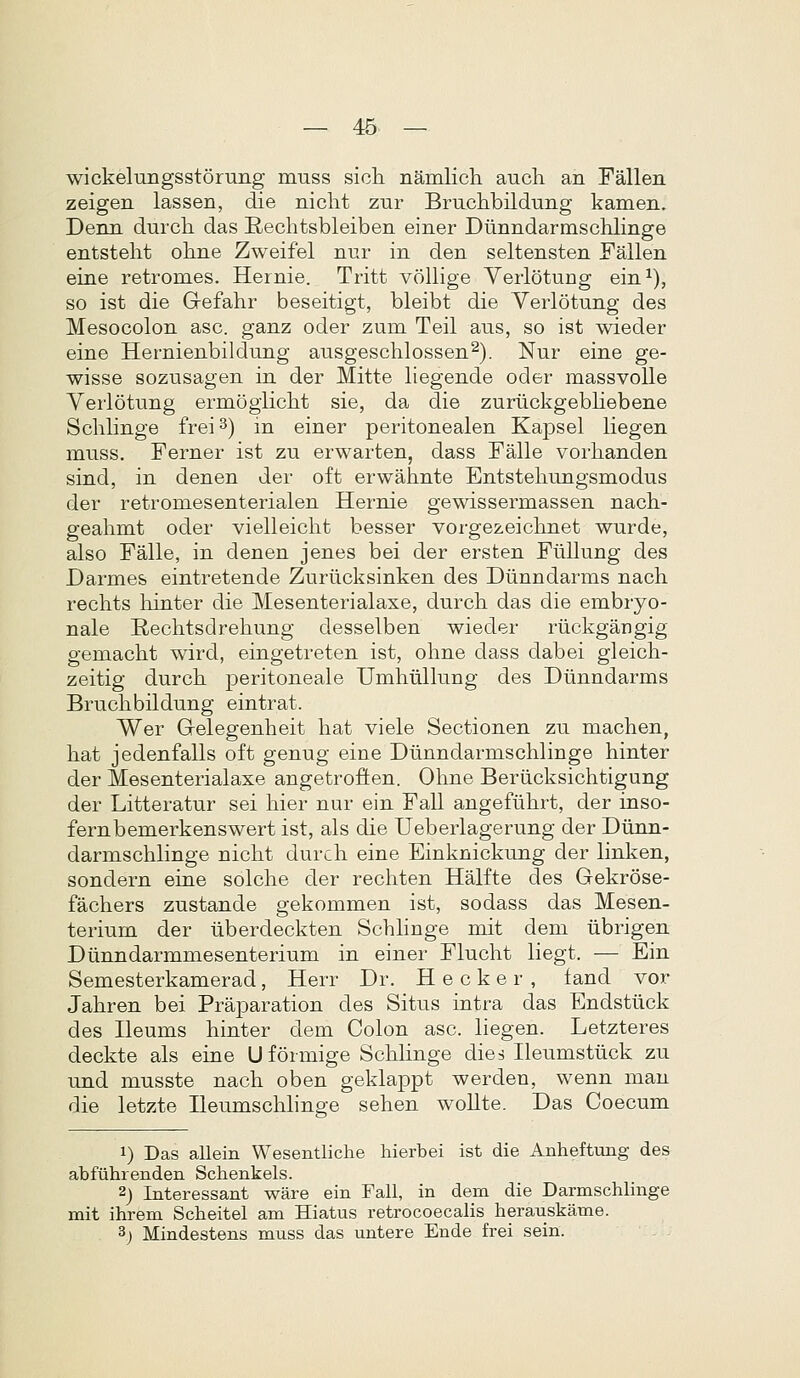 wickelimgsstorung m-ass sicli namlicli aucli an Fallen zeigen lassen, die niclit zur Bruchbildung kamen. Denn durch das Eechtsbleiben einer Diinndarmschlinge entstelit ohne Zweifel nur in den seltensten Fallen eine retromes. Hernie. Tritt vollige Yerlotung ein ^), so ist die Gefahr beseitigt, bleibt die Verlotung des Mesocolon asc. ganz oder zum Teil aus, so ist wieder eine Hernienbildung ausgeschlossen^). Nur eine ge- wisse sozusagen in der Mitte liegende oder massvoUe Verlotung ermogiicht sie, da die zuriickgebhebene Sclilinge frei ^) in einer peritonealen Kapsel liegen muss. Ferner ist zu erwarten, dass Falle vorhanden sind, in denen der oft erwahnte Entsteliungsmodus der retromesenterialen Hernie gewissermassen nach- geahmt oder vielleicht besser vorgezeichnet wurde, also Falle, in denen jenes bei der ersten Fiillung des Darmes eintretende Zuriicksinken des Diinndarms nach rechts hinter die Mesenterialaxe, durch das die embryo- nale E,echtsdrehung desselben wieder riickgangig gemacht wird, eingetreten ist, ohne dass dabei gleich- zeitig durch peritoneale Umhiillung des Diinndarms Bruchbildung eintrat. Wer Gelegenheit hat viele Sectionen zu machen, hat jedenfalls oft genug eine Diinndarmschlinge hinter der Mesenterialaxe angetroften. Ohne Beriicksichtigung der Litteratur sei hier nur ein Fall angeflihrt, der inso- fernbemerkenswert ist, als die Ueberlagerung der Diinn- darmschlinge nicht durch eine Einknickung der linken, sondern eine solche cler rechten Halfte des Gekrose- fachers zustande gekommen ist, sodass das Mesen- terium der iiberdeckten Schlinge mit dem iibrigen Diinndarmmesenterium in einer Flucht liegt. — Ein Semesterkamerad, Herr Dr. H e c k e r , fand vor Jahren bei Praparation des Situs intra das Endstlick des Beums hinter dem Colon asc. liegen. Letzteres deckte als eine U formige Schhnge dies Heumstlick zu und musste nach oben geklappt werden, wenn man die letzte Beumschhnge sehen woUte. Das Coecum 1) Das allein Wesentliche hierbei ist die Anheftung des abfiihrenden Schenkels. 2) Interessant ware ein Fail, in dem die Darmschlinge mit ihrem Scheitel am Hiatus retrocoecalis herauskame. 3j Mindestens muss das untere Ende frei sein.