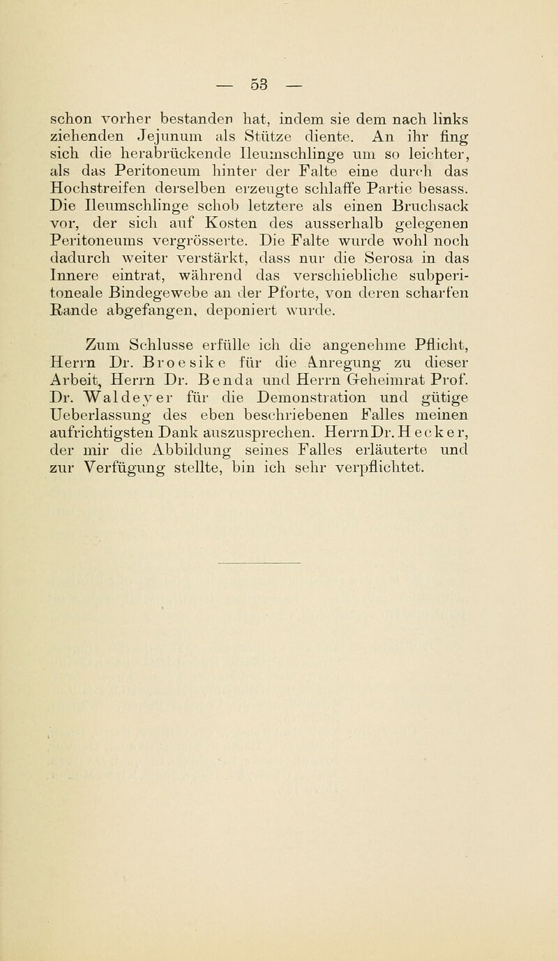 schon vorher bestander hat, indem sie dem nacli links ziehenden Jejunum als Stiitze diente. An ihr fing sich die herabrtickende Ileumschlinge um so leichter, als das Peritoneum hinter der Falte eine durch das Hochstreifen derselben erzeugte schlaffe Partie besass. Die Ileumschhnge schob letztere als einen Bruchsack vor, der sich auf Kosten des ausserhalb gelegenen Peritoneums vergrosserte. Die Falte wurde wohl noch dadurch weiter verstarkt, dass nur die Serosa in das Innere eintrat, wahrend das verschiebhche subperi- toneale Bindegeweb.e an der Pforte, von deren scharfen Rande abgefangen, deponiert wurde. Zum Schlusse erfulle ich die angenehme Pfiicht, Herrn Dr. Broesike fur die Anregung zu dieser Arbeit, Herrn Dr. Benda und Herrn Geheimrat Prof. Dr. Waldeyer fur die Demonstration und gutige Ueberlassung des eben beschriebenen Falles meinen aufrichtigsten Dank auszusprechen. HerrnDr.H eclier, der mir die Abbildung seines Falles erlauterte und zur Verfligung stellte, bin icli sehr verpfliclitet.