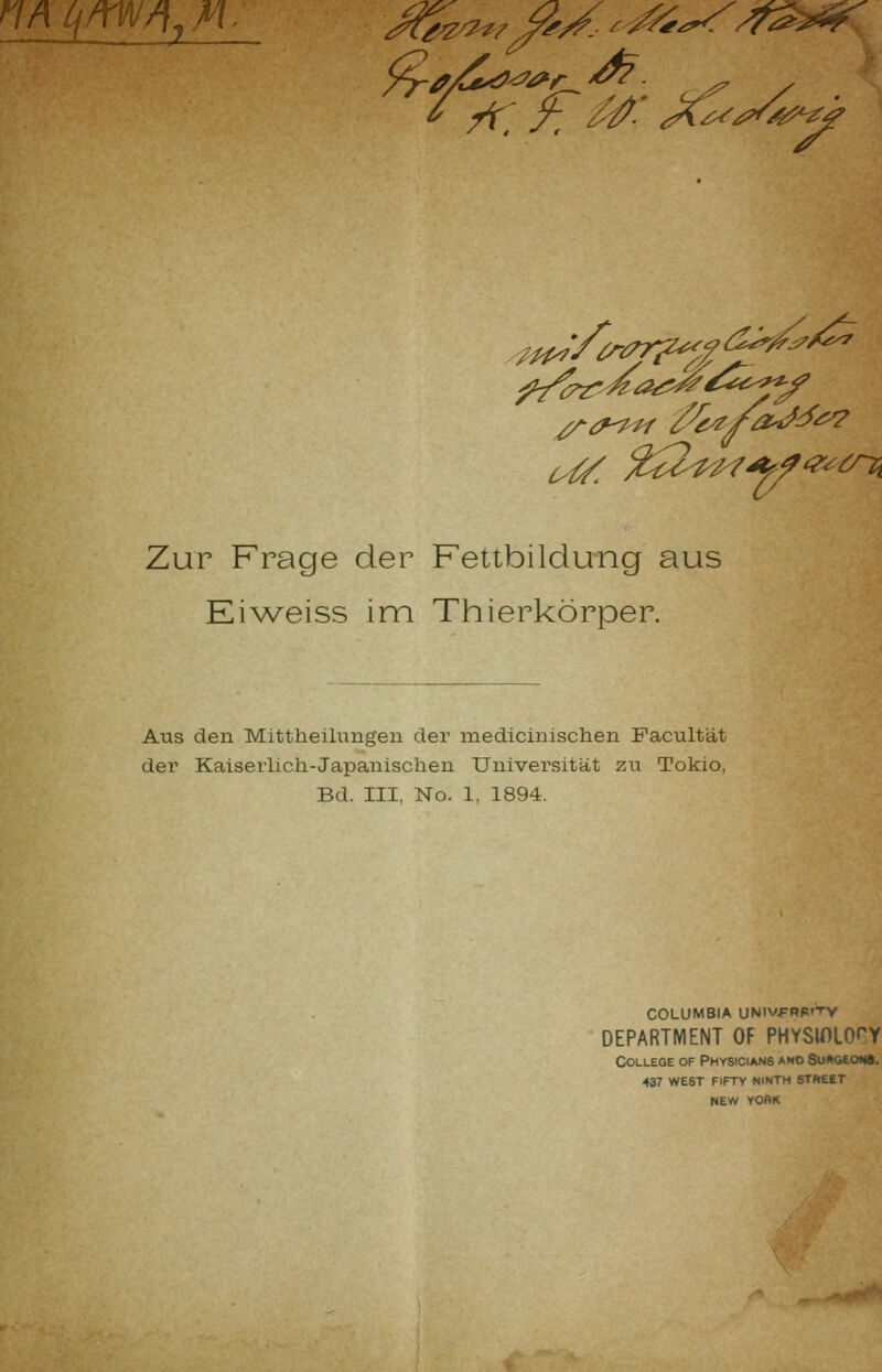 Zur Frage der Fettbildung aus Kiweiss im Thierkörper. Aus den Mittlieilungeu der medicinischen Facultät der Kaiserlich-Japanischen Universität zu Tokio, Bd. III. No. 1, 1894. COLUMBIA UNIV.FRR»TV DEPARTMENT OF PHYSIOLO^Y College of PHvstciANS ano SuAGEotta. 437 WEST FIFTY NINTH STHEET NEW VOflK