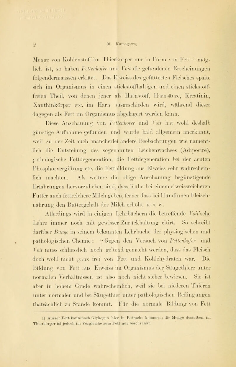 .Mciiiic Villi lüilili'iistdir im riiicrk<)i'|KM' mir in l''nrm nou Fctf  mrio-- licli ist, so hallen l'cllciiliiil'i'r n\i(\ Id/V die u;t'iu!iileiu'u J'^r.sclu'innn^vii folgenderm.'uissen erklärt. Das Ei\veis.s des gefütterten Fleisches spulte sich im Organismus in einen stickstoffhaltigen und einen stickstofl- t'reien Theil, von denen jener als ITarnstoif. llarnsiiiire, Kreatinin, Xanthinkör|ier etc. im Harn ausgeschieden wird. Avilhi'end dieser dagegen als Fett im Organismus abgelagert werden kann. Diese Anschauung von rcttenl;ofer und \i>it hat wohl deshalh giuistige Aufnahme gefunden und ^v(lrde bald allgemein anerkannt, weil zu der Zeit auch mancherlei andere Ifeobacbtungen wie nament- lich die Entstehung des sogenannten Leichenwachses (Adipocire), pathologische Fettdegeneration, die Fettdegeneration bei der acuten l*lios]ihorvergiftuug etc. die Fettbildung aus Eiweiss sehr wahrschein- lich machten. Als weitere die obige Anschauung begünstigende Erfahrungen hervorzuheben sind, dass Kühe bei einem eiweissreicheren Futter auch fettreichere Milch geben, ferner dass bei Mündinnen Fleisch- nahrung den Buttergehalt der Milch erhöht u. s. w. Allerdings wird in einigen Lehrbüchern die betreifende I'u/Vsche Lehre immer noch mit gewisser Zurückhaltung citirt. So schreibt darüber lliiinjc in seinem bekanntt'u Lelirbu<'he di'r physiogischen und patliologischen Chemie :  Gegen den ^'ersuch von l'ettotkofcv und ]'oit muss schliesslich noch geltend gemacht werden, dass das Fleisch doch wohl nicht ganz frei von P\^tt und Kohlehyiu'aten war. Die Bildung von Fett aus F^iweiss iiii Organismus der Säugethiere unter normalen N'erluUtnissen ist also noch nicht sicher bewiesen. Sie ist aber in hohem Grade wahrscheinlich, weil sie bei niederen Thieren unter normalen und liei Säugethier luiter jiatliologischen Bedingungen thatsächbch zu Stande kommt. Ein- die normale Ihldung v<m Fett 1) Ausser Fett lciinii=noch Glykogen hier in Betracht kouiuieu ; die Menge dessellien im Thierkiirper ist jedoch im Vergleiche zum Fett nur beschränkt.