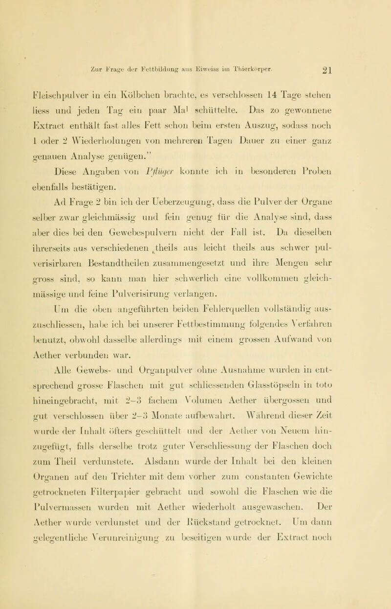 FleischpiiUcr in ein Külbrlu'ii bniclile. es veixjlilossfii 14 Taire >.Ic1rti liuss uikI judeij Tag ein [nv.iv ^la' schüttelte. Das zu irewoimene Kxtract enthält l'a.st alles Fett si-hun l)eini ersten Auszu;^, sodass noch 1 oder '2 Wiederholungen von mehreren Tagen Dauer zu einer g;inz genauen Analyse genügen. Diese Angaben xon I'fltKirr konnte ifh in besonderen l'rol)en ebenfalls bestätigen. Ad Frage '2 bin i<li der Ueberzeiigiing. dass die l'ulver der Organe selljei zwar gleicliuiässig und fein genug iiir ilie Analyse sind, dass aber dies bei den Gevvel)es[)ulvern nicht der Fall ist. Da diesell^en ihrerseits aus verschiedenen _theils aus leicht theils aus schwer pul- \crisirbaren ßestandthcilcn zusanunengcsetzt und ihre Giengen sehr gross sind, so kann man hier schwerlich eine \ollkonuuen gleich- massige imd leine l'ulverisirung verlangen. l in die oben angeführten beiden F'ehlenjuellen Noliständig aiis- zuschliesscn, habe ich bei unserer Fettbestimmung t<)lgendcs \ crlabrcn Ijeuutzt. obwolil dasM'lbc allerdings mit einem grossen .Vul'wand \on Aether verbunden wai-. Alle Gewebs- imd t)rL;ani)id\cr ohne Au>hahmc wurden in ent- sprechend grosst' Flasclii'U mit gut schliessendcn (ilasslopseln in toto hineingebracht, mit l'-.i l'achcm \ olumcn Aether übergössen und gut verscldosscn iUier l'-.) ^lonatc aufbewahrt. Während dieser Zeit wurde der Inhalt lilters gi->chiiltelt und der Aellicr \ on Xeucm hin- zugefügt, falls derselbe trotz guter \ erschlics>ung der Flaschen doch zum Theil verdunstete. Alsdann wurde der Itdialt bei den kleinen Organen auf den Trichter mit dem vorher zum coustantcn Gewichte getrockneten Filterpaiiier gebracht und sowcjhl die Flaschen wie die l'uKcrmasscn wurden mit Aether wiederholt ausgewaschen. Der Aetlici- wurde \i'rdunslcl lunl dvv llückstand gctrockiicl. l m dann ueleij'enlliehe \ lU'unrciuii^unL; zu beseitigen w lu'de der J'^.xtract noch