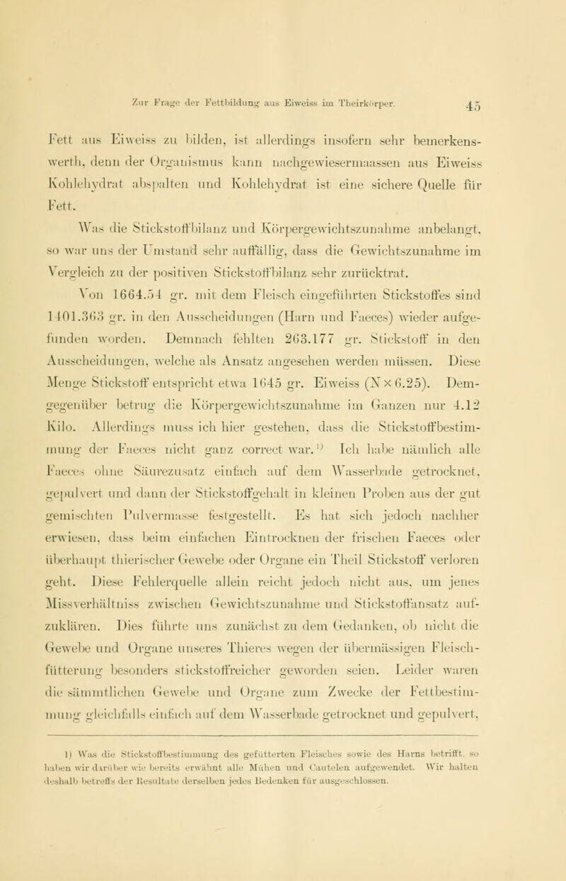 l-'ott aus ICiwL'iss ZU liildeii, isr allcnling-.s iii.sofern sehr beinerkens- werth. (lenu der Oriziiiiisiiius kann nachgewiesermaassen !Uis Eiweiss Kolik'hyilrat al)>|'alten und Koldeliydrat ist eine sichere Quelle Hir Fett. Was die Stickstott'hilau/, und Körperij-ewichtszunahnie anbelanii-t. so war uns der Uiiistuud sehr auitallig, dass die Gewichtszunahme im Vergleich zu der positiven Stickstotfl)iJanz sehr zurücktrat. Von 1664.54 gr. mit dem Fleisch eingeführten Stickstoffes sind 1401.3()o gr. in den Ausscheidungen (Harn und Faeces) wieder aufge- funden worden. Demnach fehlten 263.177 gr. Stickstoff in den Ausscheid imgen, welche als Ansatz angesehen werden müssen. Diese Menge Stickstoff entspricht etwa 1645 gr. Eiweiss (Xx6.25). Dem- gegenüber betrug die Kürpergewiditszunahme iiu (Tanzen nur 4.12 Kilo. Allerdings muss ich hier gestehen, dass die Stickstoffbestim- juiuig der Faeces nicht ganz correct war.'^ Icli hal)e uiunlich alle Faeces (jhne Siiurezusatz einfach auf dem A\'asserl)ade getrocknet. ge[iuivcrt und dann der Stickstoffgehalt in kleinen Proben aus der gut gemischten l'ulvermasse testgestellt. Es hat sich jedoch nachher erwiesen, dass beim einfachen F]introcknen der frischen Faeces oder überhaupt thierischer Gewebe oder Organe ein Theil Stickstoff verloren geht. Diese Fehlerquelle allein reicht jedoch nicht aus. um jenes Missverhältniss zwischen Gewichtszunahme und Stickstoffansatz auf- zuklären. Dies führte uns zunäclist zu dem (bedanken, ol) nicht die Gewelje und Organe unseres Thieres wegen der ül)ermilssigen Fleisch- fütteruiig besonders stickstortreicher geworden seien. Leider waren die sümmtlichen Gewebe uml Organe zum Zwecke der Fettbestini- mung gleichfalls einfach aut dem Wasserbude getrocknet und gepulvert, 1) W;us tlio Stickstuffljc'stiumiun^ des fjofüttortcu Fleisches sowie des Hams betrifft so h:il>eu wir d iriiber wie bereits erwähnt alle Miilieu uml C'auteleu auf-jewendet. Wir halteu deshalb betreffs der Uesulfcite derselbeu jedes bedeuken für ausgeschlossen.