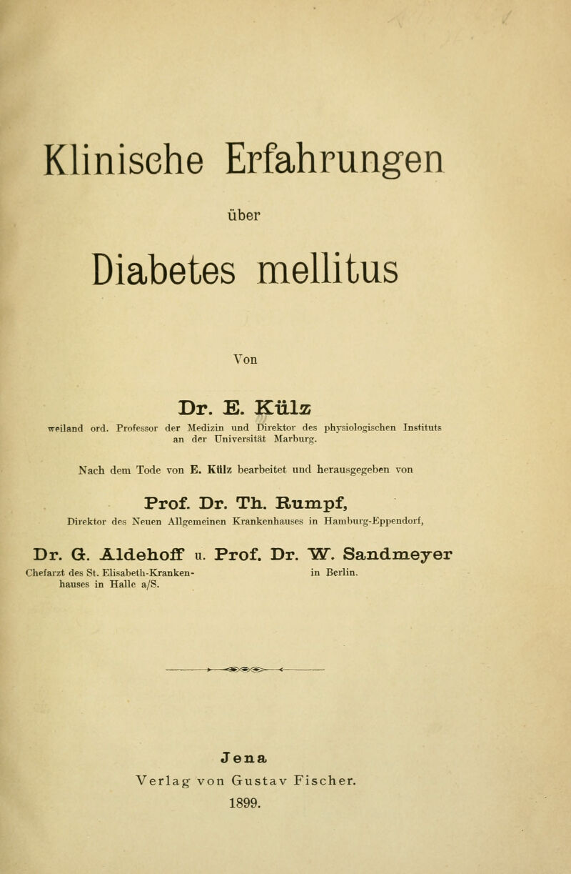 Klinische Erfahrungen über Diabetes meUitus Von Dr. E. KüIä weiland ord. Professor der Medizin und Direktor des physiologischen Instituts an der Universität Marburg. Nach dem Tode von E. Külz bearbeitet und herausgegeben von Prof. Dr. Tli. Rumpf, Direktor des Neuen Allgemeinen Krankenhauses in Hamburg-Eppendorf, Dr. G. Aldehoff u. Prof. Dr. IST. Sandmeyer Chefaizt des St. Elisabeth-Kranken- in Berlin, hauses in Halle a/S. Jena Verlag von Gustav Fischer. 1899.