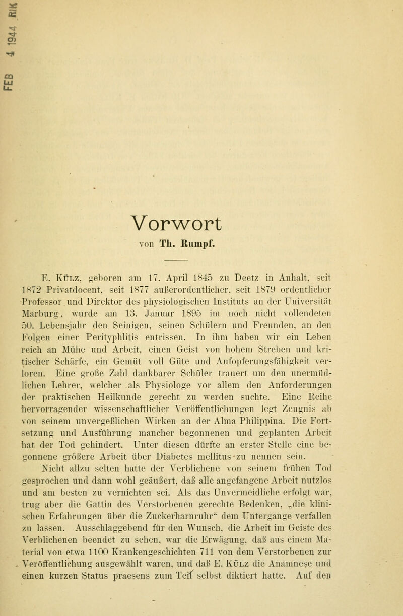 äs Vorwort von Th. Rumpf. E. KÜLZ. geboren am 17. April 1845 zu Deetz in Anhalt, seit 1S72 Privatdocent, seit 1877 außerordentliclier, seit 1879 ordentlicher ■Professor und Direktor des physiologischen Instituts an der Universität Marburg, wurde am 13. Januar 1895 im noch nicht vollendeten 50. Lebensjahr den Seinigen, seinen Schülern und Freunden, an den Folgen einer Perityphlitis entrissen. In ihm haben wir ein Leben reich an Mühe und Arbeit, einen Geist von hohem Streiken und kri- tischer Schärfe, ein Gemüt voll Güte und Aufopferungsfähigkeit ver- loren. Eine große Zahl dankbarer Schüler trauert um den unermüd- lichen Lehrer, welcher als Physiologe vor allem den Anforderungen der praktischen Heilkunde gerecht zu werden suchte. Eine Reihe hervorragender wissenschaftlicher Veröffentlichungen legt Zeugnis ab von seinem unvergeßlichen Wirken an der Alma Philippina. Die Fort- setzung und Ausführung mancher begonnenen und geplanten Arbeit hat der Tod gehindert. Unter diesen dürfte an erster Stelle eine be- gonnene größere Arbeit über Diabetes mellitus-zu nennen sein. Nicht allzu selten hatte der Verblichene von seinem frühen Tod gesprochen und dann wohl geäußert, daß alle angefangene Arbeit nutzlos und am besten zu vernichten sei. Als das Unvermeidliche erfolgt war. trug aber die Gattin des Verstorbenen gerechte Bedenken, „die klini- schen Erfahrungen über die Zuckertiarnruhr dem Untergange verfallen zu lassen. Ausschlaggebend für den Wunsch, die Arbeit im Geiste des Verblichenen beendet zu sehen, war die Erwägung, daß aus einem Ma- terial von etwa 1100 Krankengeschichten 711 von dem Verstorbenerr zur Veröffentlichung ausgewählt waren, und daß E. Külz die Anamnese und einen kurzen Status praesens zum Teif selbst diktiert hatte. Auf den