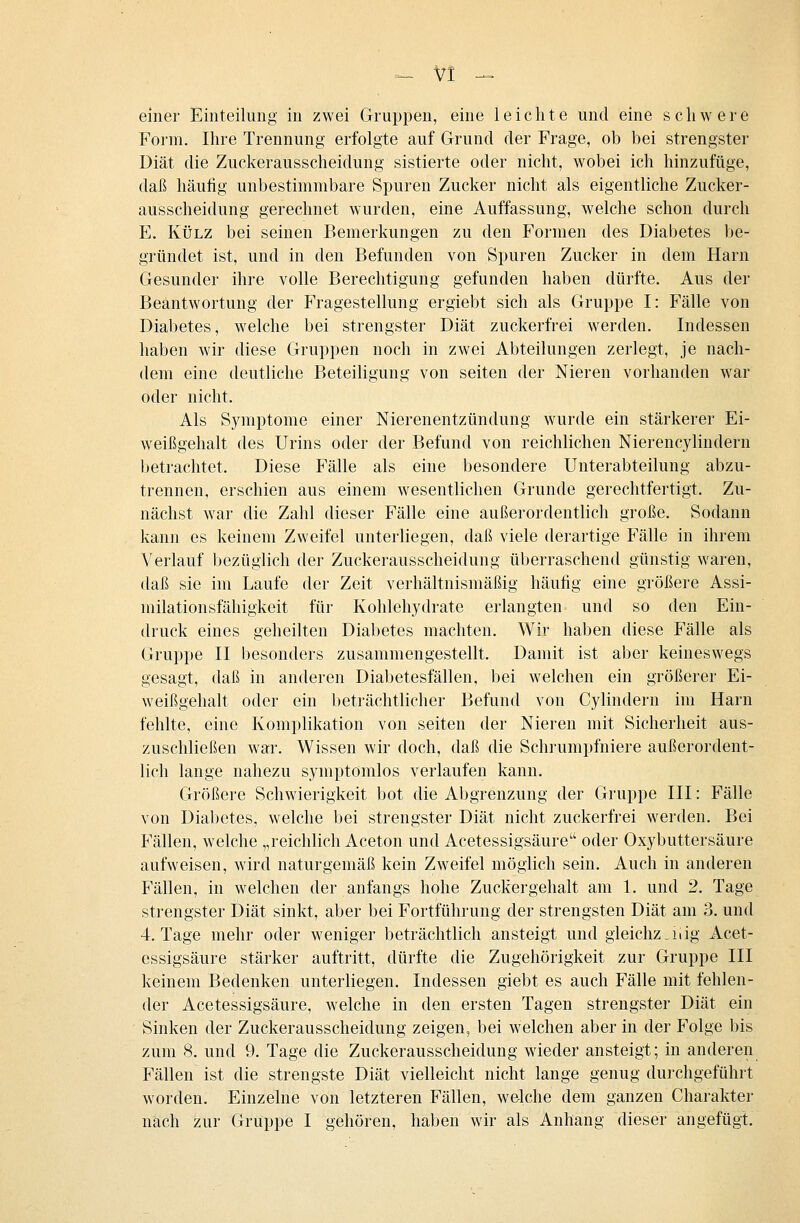 einer Einteilung in zwei Gruppen, eine leichte und eine schwere Form. Ihre Trennung erfolgte auf Grund der Frage, ob bei strengster Diät die Zuckerausscheidung sistierte oder nicht, wobei ich hinzufüge, daß häufig unbestimmbare Spuren Zucker nicht als eigentliche Zucker- ausscheidung gerechnet wurden, eine Auffassung, welche schon durch E. KÜLZ bei seinen Bemerkungen zu den Formen des Diabetes be- gründet ist, und in den Befunden von Spuren Zucker in dem Harn Gesunder ihre volle Berechtigung gefunden haben dürfte. Aus der Beantwortung der Fragestellung ergiebt sich als Gruppe I: Fälle von Diabetes, welche bei strengster Diät zuckerfrei werden. Indessen haben wir diese Gruppen noch in zwei Abteilungen zerlegt, je nach- dem eine deutliche Beteiligung von selten der Nieren vorhanden war oder nicht. Als Symptome einer Nierenentzündung wurde ein stärkerer Ei- weißgehalt des Urins oder der Befund von reichlichen Nierencylindern betrachtet. Diese Fälle als eine besondere Unterabteilung abzu- trennen, erschien aus einem wesentlichen Grunde gerechtfertigt. Zu- nächst war die Zahl dieser Fälle eine außerordentlich große. Sodann kann es keinem Zweifel unterliegen, daß viele derartige Fälle in ihrem Verlauf bezüglich der Zuckerausscheidung überraschend günstig waren, daß sie im Laufe der Zeit verhältnismäßig häufig eine größere Assi- milationsfähigkeit für Kohlehydrate erlangten und so den Ein- druck eines geheilten Diabetes machten. Wir haben diese Fälle als Gruppe II besonders zusammengestellt. Damit ist aber keineswegs gesagt, daß in anderen Diabetesfällen, bei welchen ein größerer Ei- weißgehalt oder ein beträchtlicher Befund von Cylindern im Harn fehlte, eine Komplikation von selten der Nieren mit Sicherheit aus- zuschließen war. Wissen wir doch, daß die Schi'umpfniere außerordent- lich lange nahezu symptomlos verlaufen kann. Größere Schwierigkeit bot die Abgrenzung der Gruppe III: Fälle von Diabetes, welche bei strengster Diät nicht zuckerfrei werden. Bei Fällen, welche „reichlich Aceton und Acetessigsäure oder Oxybuttersäure aufweisen, wird naturgemäß kein Zweifel möglich sein. Auch in anderen Fällen, in welchen der anfangs hohe Zuckergehalt am 1. und 2. Tage strengster Diät sinkt, aber bei Fortführung der strengsten Diät am 3. und 4. Tage mehr oder weniger beträchtlich ansteigt und gleichz_iiig Acet- essigsäure stärker auftritt, dürfte die Zugehörigkeit zur Gruppe III keinem Bedenken unterliegen. Indessen giebt es auch Fälle mit fehlen- der Acetessigsäure, welche in den ersten Tagen strengster Diät ein Sinken der Zuckerausscheidung zeigen, bei welchen aber in der Folge bis zum 8. und 9. Tage die Zuckerausscheidung wieder ansteigt; in anderen Fällen ist die strengste Diät vielleicht nicht lange genug durchgeführt worden. Einzelne von letzteren Fällen, welche dem ganzen Charakter nach zur Gruppe I gehören, haben wir als Anhang dieser angefügt.