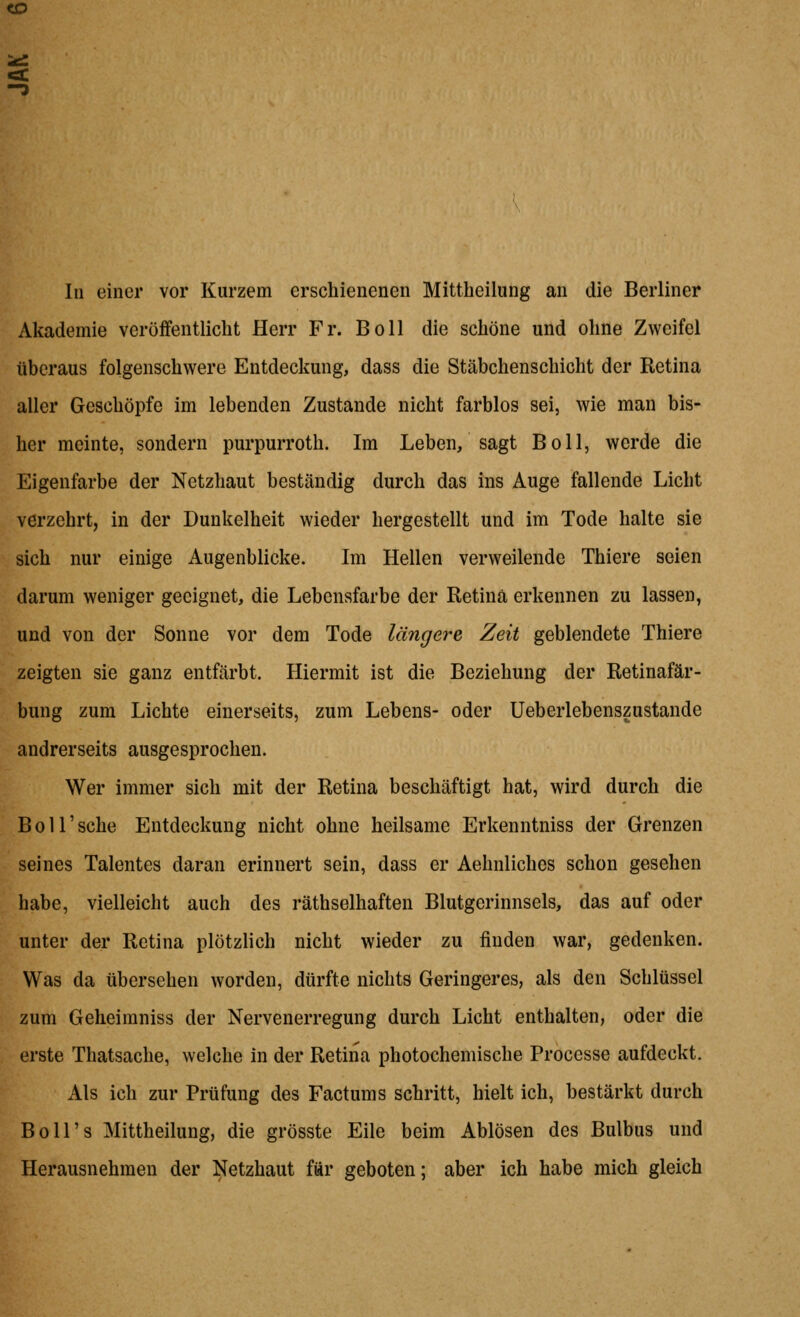 <D In einer vor Kurzem erschienenen Mittheilung an die Berliner Akademie veröffentlicht Herr Fr. Boll die schöne und ohne Zweifel überaus folgenschwere Entdeckung, dass die Stäbchenschicht der Retina aller Geschöpfe im lebenden Zustande nicht farblos sei, wie man bis- her meinte, sondern purpurroth. Im Leben, sagt Boll, werde die Eigenfarbe der Netzhaut beständig durch das ins Auge fallende Licht verzehrt, in der Dunkelheit wieder hergestellt und im Tode halte sie sich nur einige Augenblicke. Im Hellen verweilende Thiere seien darum weniger geeignet, die Lebensfarbe der Retina erkennen zu lassen, und von der Sonne vor dem Tode längere Zeit geblendete Thiere zeigten sie ganz entfärbt. Hiermit ist die Beziehung der Retinafär- bung zum Lichte einerseits, zum Lebens- oder üeberlebenszustande andrerseits ausgesprochen. Wer immer sich mit der Retina beschäftigt hat, wird durch die Boll'sche Entdeckung nicht ohne heilsame Erkenntniss der Grenzen seines Talentes daran erinnert sein, dass er Aehnliches schon gesehen habe, vielleicht auch des räthselhaften Blutgerinnsels, das auf oder unter der Retina plötzlich nicht wieder zu finden war, gedenken. Was da übersehen worden, dürfte nichts Geringeres, als den Schlüssel zum Geheiraniss der Nervenerregung durch Licht enthalten, oder die erste Thatsache, welche in der Retina photochemische Processe aufdeckt. Als ich zur Prüfung des Factums schritt, hielt ich, bestärkt durch Boll's Mittheilung, die grösste Eile beim Ablösen des Bulbus und Herausnehmen der Netzhaut für geboten; aber ich habe mich gleich
