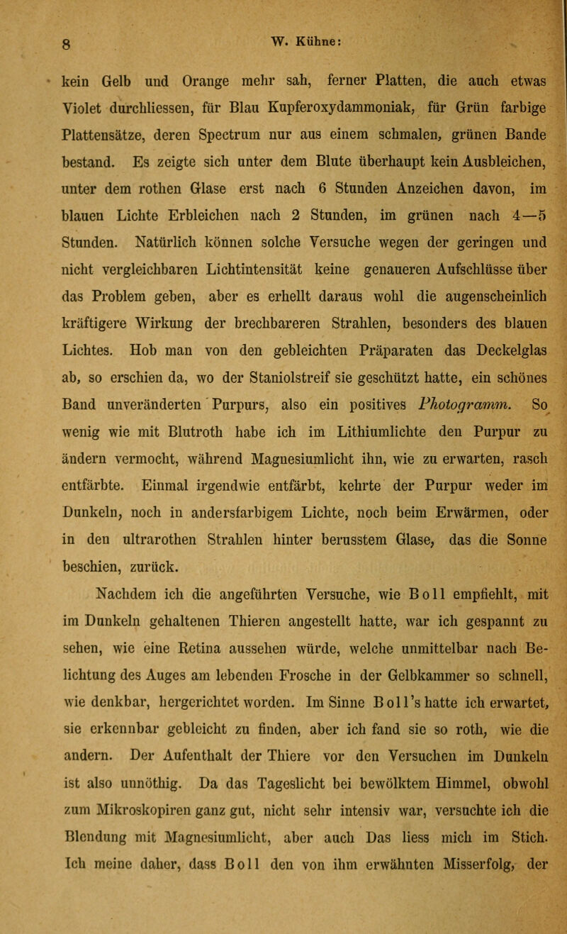 kein Gelb und Orange mehr sah, ferner Platten, die auch etwas Violet durchliessen, für Blau Kupferoxydammoniak, für Grün farbige Plattensätze, deren Spectrum nur aus einem schmalen, grünen Bande bestand. Es zeigte sich unter dem Blute überhaupt kein Ausbleichen, unter dem rothen Glase erst nach 6 Stunden Anzeichen davon, im blauen Lichte Erbleichen nach 2 Stunden, im grünen nach 4—5 Stunden. Natürlich können solche Versuche wegen der geringen und nicht vergleichbaren Lichtintensität keine genaueren Aufschlüsse über das Problem geben, aber es erhellt daraus wohl die augenscheinlich kräftigere Wirkung der brechbareren Strahlen, besonders des blauen Lichtes. Hob man von den gebleichten Präparaten das Deckelglas ab, so erschien da, wo der Staniolstreif sie geschützt hatte, ein schönes Band unveränderten' Purpurs, also ein positives Fhotogramm. So wenig wie mit Blutroth habe ich im Lithiumlichte den Purpur zu ändern vermocht, während Magnesiumlicht ihn, wie zu erwarten, rasch entfärbte. Einmal irgendwie entfärbt, kehrte der Purpur weder im Dunkeln, noch in andersfarbigem Lichte, noch beim Erwärmen, oder in den ultrarothen Strahlen hinter berusstem Glase, das die Sonne beschien, zurück. Nachdem ich die angeführten Versuche, wie Boll empfiehlt, mit im Dunkeln gehaltenen Thieren angestellt hatte, war ich gespannt zu sehen, wie eine Retina aussehen würde, welche unmittelbar nach Be- lichtung des Auges am lebenden Frosche in der Gelbkammer so schnell, wie denkbar, hergerichtet worden. Im Sinne Boll's hatte ich erwartet, sie erkennbar gebleicht zu finden, aber ich fand sie so roth, wie die andern. Der Aufenthalt der Thiere vor den Versuchen im Dunkeln ist also unnöthig. Da das Tageslicht bei bewölktem Himmel, obwohl zum Mikroskopiren ganz gut, nicht sehr intensiv war, versuchte ich die Blendung mit Magnesiumlicht, aber auch Das Hess mich im Stich. Ich meine daher, dass Boll den von ihm erwähnten Misserfolg, der