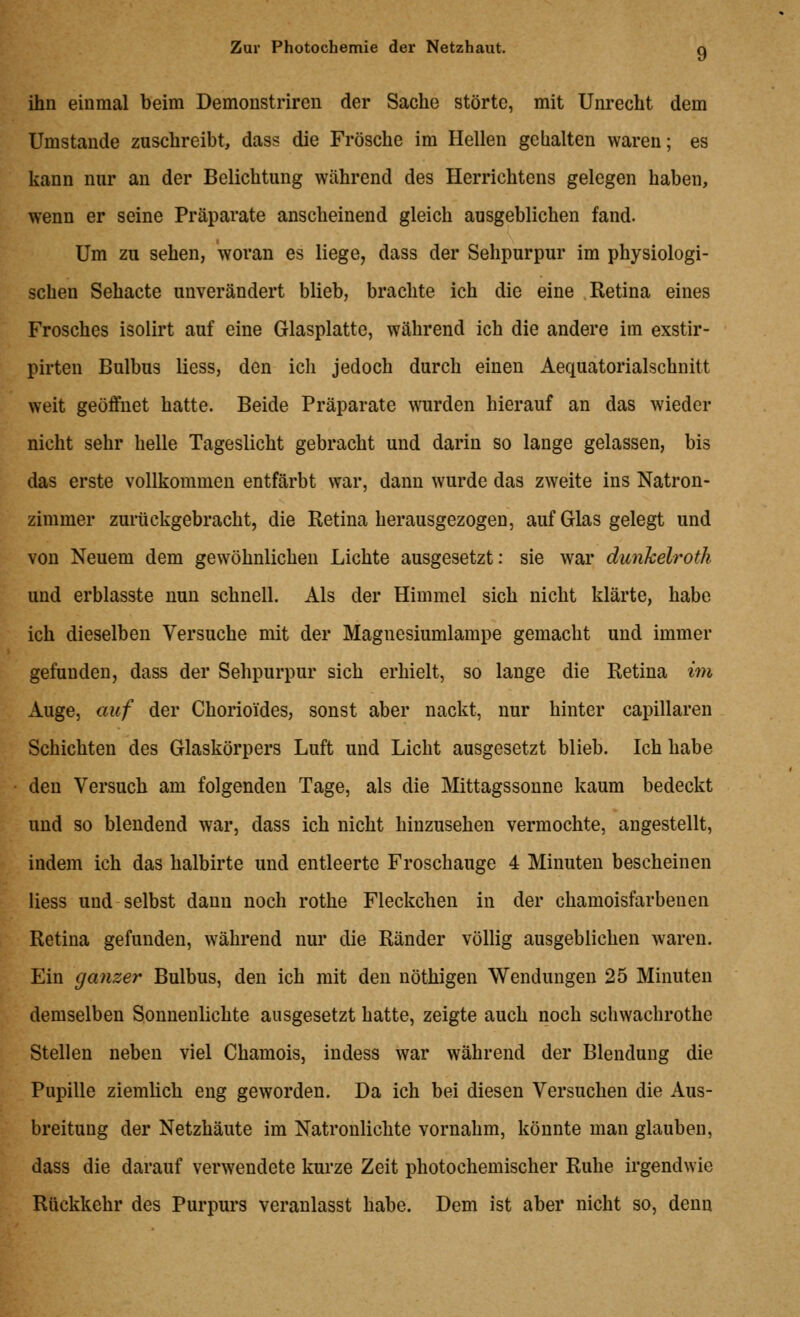 ihn einmal beim Demonstriren der Sache störte, mit Unrecht dem Umstände zuschreibt, dass die Frösche im Hellen gehalten waren; es kann nur an der Belichtung während des Herrichtens gelegen haben, wenn er seine Präparate anscheinend gleich ausgeblichen fand. Um zu sehen, woran es liege, dass der Sehpurpur im physiologi- schen Sehacte unverändert blieb, brachte ich die eine Retina eines Frosches isolirt auf eine Glasplatte, während ich die andere im exstir- pirten Bulbus Hess, den ich jedoch durch einen Aequatorialschnitt weit geöffnet hatte. Beide Präparate wurden hierauf an das wieder nicht sehr helle Tageslicht gebracht und darin so lange gelassen, bis das erste vollkommen entfärbt war, dann wurde das zweite ins Natron- zimmer zurückgebracht, die Retina herausgezogen, auf Glas gelegt und von Neuem dem gewöhnlichen Lichte ausgesetzt: sie war dunhelrotli und erblasste nun schnell. Als der Himmel sich nicht klärte, habe ich dieselben Versuche mit der Magnesiumlampe gemacht und immer gefunden, dass der Sehpurpur sich erhielt, so lange die Retina im Auge, auf der Chorioides, sonst aber nackt, nur hinter capillaren Schichten des Glaskörpers Luft und Licht ausgesetzt blieb. Ich habe den Versuch am folgenden Tage, als die Mittagssonne kaum bedeckt und so blendend war, dass ich nicht hinzusehen vermochte, angestellt, indem ich das halbirte und entleerte Froschauge 4 Minuten bescheinen Hess und selbst dann noch rothe Fleckchen in der chamoisfarbenen Retina gefunden, während nur die Ränder völlig ausgeblichen waren. Ein ganzer Bulbus, den ich mit den nöthigen Wendungen 25 Minuten demselben Sonnenlichte ausgesetzt hatte, zeigte auch noch schwachrothe Stellen neben viel Chamois, indess war während der Blendung die Pupille ziemlich eng geworden. Da ich bei diesen Versuchen die Aus- breitung der Netzhäute im Natronlichte vornahm, könnte man glauben, dass die darauf verwendete kurze Zeit photochemischer Ruhe irgendwie Rückkehr des Purpurs veranlasst habe. Dem ist aber nicht so, denn