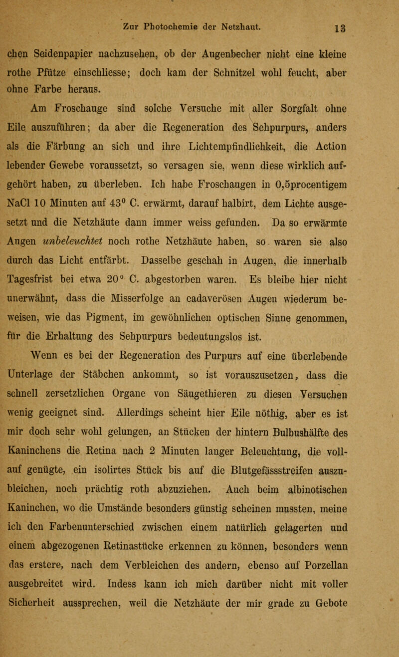 chen Seidenpapier nachzusehen, ob der Augenbecher nicht eine kleine rothe Pfütze einschliesse; doch kam der Schnitzel wohl feucht, aber ohne Farbe heraus. Am Froschauge sind solche Versuche mit aller Sorgfalt ohne Eile auszuführen; da aber die Regeneration des Sehpurpurs, anders als die Färbung an sich und ihre Lichtempfindlichkeit, die Action lebender Gewebe voraussetzt, so versagen sie, wenn diese wirklich auf- gehört haben, zu überleben. Ich habe Froschaugen in 0,5procentigem NaCl 10 Minuten auf 43^ C. erwärmt, darauf halbirt, dem Lichte ausge- setzt und die Netzhäute dann immer weiss gefunden. Da so erwärmte Augen urlbeleuchtet noch rothe Netzhäute haben, so waren sie also durch das Licht entfärbt. Dasselbe geschah in Augen, die innerhalb Tagesfrist bei etwa 20° C. abgestorben waren. Es bleibe hier nicht unerwähnt, dass die Misserfolge an cadaverösen Augen wiederum be- weisen, wie das Pigment, im gewöhnlichen optischen Sinne genommen, für die Erhaltung des Sehpurpurs bedeutungslos ist. Wenn es bei der Regeneration des Purpurs auf eine überlebende Unterlage der Stäbchen ankommt, so ist vorauszusetzen, dass die schnell zersetzlichen Organe von Säugethieren zu diesen Versuchen wenig geeignet sind. Allerdings scheint hier Eile nöthig, aber es ist mir doch sehr wohl gelungen, an Stücken der hintern Bulbushälfte des Kaninchens die Retina nach 2 Minuten langer Beleuchtung, die voll- auf genügte, ein isolirtes Stück bis auf die Blutgefässstreifen auszu- bleichen, noch prächtig roth abzuziehen. Auch beim albinotischen Kaninchen, wo die Umstände besonders günstig scheinen mussten, meine ich den Farbenunterschied zwischen einem natürlich gelagerten und einem abgezogenen Retinastücke erkennen zu können, besonders wenn das erstere, nach dem Verbleichen des andern, ebenso auf Porzellan ausgebreitet wird. Indess kann ich mich darüber nicht mit voller Sicherheit aussprechen, weil die Netzhäute der mir grade zu Gebote