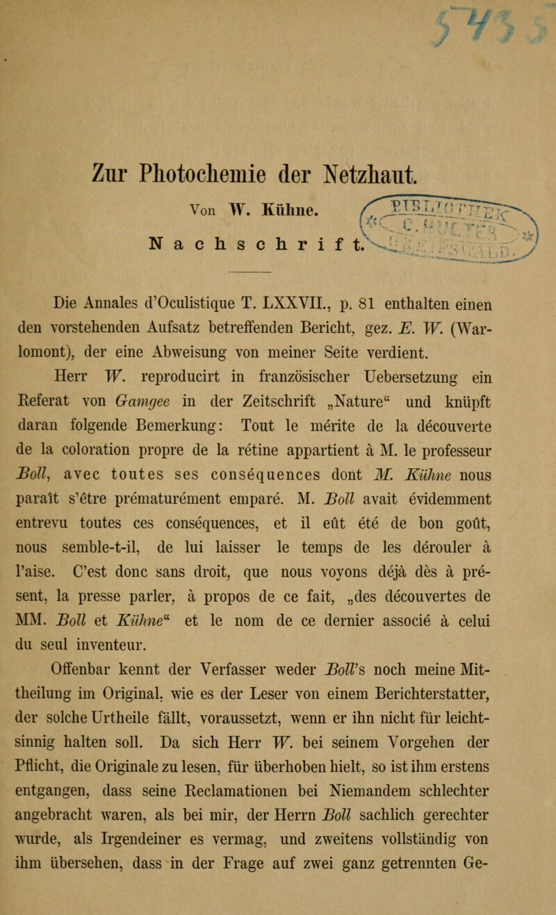 > ■'/> Zur Pliotochemie der Netzliaiit. Von W. Küline. /^f^:5Ii^ Nachschrif t/ * ^?V\y?; Die Annales crOculistique T. liXXVIL, p, 81 enthalten einen den vorstehenden Aufsatz betreifenden Bericht, gez. E. W. (War- lomont), der eine Abweisung von meiner Seite verdient. Herr W. reproducirt in französischer Uebersetzung ein Referat von Gamgee in der Zeitschrift „Nature und knüpft daran folgende Bemerkung: Tout le merite de la decouverte de la coloration propre de la retine appartient ä M. le professeur Boll^ avec tout es ses consequences dont M. Kühne nous paralt s'etre prematurement empare. M. Boll avait evidemment entrevu toutes ces consequences, et il eüt ete de bon goüt, nous semble-t-il, de lui laisser le temps de les derouler ä l'aise. C'est donc sans droit, que nous voyons dejä des ä pre- sent, la presse parier, ä propos de ce fait, „des decouvertes de MM. JBoll et Kulme' et le nom de ce dernier associe ä celui du seul inventeur. Offenbar kennt der Verfasser weder BolV?> noch meine Mit- theilung im Original, wie es der Leser von einem Berichterstatter, der solche Urtheile fällt, voraussetzt, wenn er ihn nicht für leicht- sinnig halten soll. Da sich Herr W. bei seinem Vorgehen der Pflicht, die Originale zu lesen, für überhoben hielt, so ist ihm erstens entgangen, dass seine Reclamationen bei Niemandem schlechter angebracht waren, als bei mir, der Herrn BoU sachlich gerechter wurde, als Irgendeiner es vermag, und zweitens vollständig von ihm übersehen, dass in der Frage auf zwei ganz getrennten Ge-