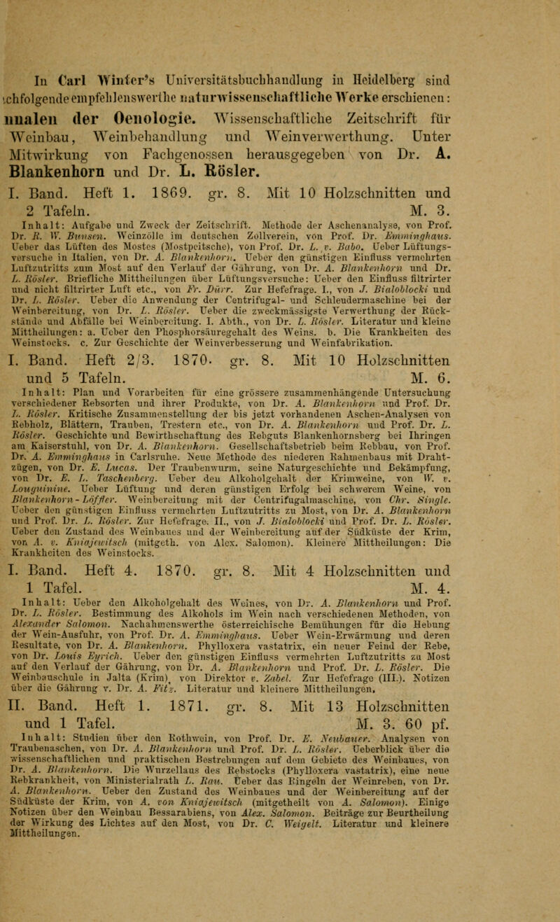 ichfolgende einpfelilenswertho üutiirwissensoliaftliclie Werke erschienen: imaleil der Oeiiologie. Wissenscbaftliclie Zeitschrift für Weinbau, Weinbehandlung und Weinverwerthung. unter Mitwirkung von Fachgenossen herausgegeben von Dr. A. Blankenhorn und Dr. L. Rösler. I. Band. Heft 1. 1869. gr. 8. Mit 10 Holzschnitten und 2 Tafein. M. 3. Inhalt: Aufgabe und Zweck der Zeitschrift. Methode der Aschenanalyse, von Prof. Dr. R. IV. Btiiisni. Wcinzollo im deutschen Zollverein, von Prof. Dr. Emminghaiis. Ueber das Lüften des Mostes (Mostpeitsche), von Prof. Dr. L. v. Baho, üeber Lüftungs- versuche in Italien, von Dr. A. Blankenhorn, Ueber den günstigen Einfluss vermehrten Luftzutritts zum Most auf den Verlauf der Gührung, von Dr. A. Blankenhorn und Dr. L. Rösler. Briefliche Mittheilunjen über Lüftungsversuche: Ueber den Einfluss filtrirter und nicht filtrirter Luft etc., von Fr. Dürr. Zur Hefefrage. L, von J. Bialohlocki und Dr. //. Rödler. Ueber die Anwendung der Centrifugal- und Schleudermaschine bei der Weinbercitung, von Dr. L. Rösler. Ueber die zweckmässigste Verwerthung der Eück- stände und Abfälle bei Weinbereitung. L Abth., von Dr. L. Rösler. Literatur und kleine Mittheilungen: a. Ueber den Phosphorsäuregehalt des Weins, b. Die Krankheiten dos Weinstocks, c. Zur Geschichte der Weinverbesserung und Weinfabrikation. I. Band. Heft 2/3. 1870. gr. 8. Mit 10 Holzschnitten und 5 Tafeln. M. 6. Inhalt: Plan und Vorarbeiten für eine grössere zusammenhängende Untersuchung verschiedener Rebsorten und ihrer Prodvikte, von Dr. A. Blankenhorn und Prof. Dr. //. Rösler. Kritische Zusammenstellung der bis jetzt vorhandenen Aschen-Analysen von Eebholz, Blättern, Trauben, Trestern etc., von Dr. A. Blankenhorn uud Prof. Dr. L. Rösler. Geschichte und Bewirthschaftung des Rebguts Blankenhornsberg bei Ihringen ara Kaiserstuhl, von Dr. A. Blankeiihorn. Gesellschaftsbetrieb beim Rebbau, von Prof. Dr. A. Emminghaiis in Carlsruhe. Neue Methode des niederen Rahmenbaus mit Draht- zügen, von Dr. E. Lucas. Der Traubenwurm, seine Naturgeschichte und Bekämpfung, von Dr. E. L. Taschenberg. Ueber den Alkoholgehalt der Krimweine, von W. v. Loiiguinine. Ueber Lüftung und deren günstigen Erfolg bei schwerem Weine, von Blankenhorn- Löffler. Weiiibereitung mit der Contrifugalraaschine, von Chr. Single. Uober den günntigen Einfluss vermehrten Luftzutritts zu Most, von Dr. A. Blankenhorn und Prof. Dr. L. Rösler. Zur Hefefrage. IL, von J. Bialohlocki und Prof. Dr. L. Rösler. Ueber den Zustand des Weinbaues uud der Weinbereitung auf der Südküste der Krim, von A. V. Kniajfuitsch (mitgeth. von Alex, Salomon). Kleinere Mittheilungen: Die Krankheiten des Weinstocks. I. Band. Heft 4. 1870. gr. 8. Mit 4 Holzschnitten und 1 Tafel. ^ M. 4. Inhalt: Ueber den Alkoholgehalt des Weines, von Dr. A. Blankenhorn und Prof. Dr. //. Rösler. Bestimmung des Alkohols im Wein nach verschiedenen Methoden, von Alexander Salomon. Nachahmenswerthe österreichische Bemühungen für die Hebung der Wein-Ausfuhr, von Prof. Dr. A. Emminghaiis. Ueber Wein-Erwärmung und deren Resultate, von Dr. A. Blankenhorn. Phylloxera vastatrix, ein neuer Feind der Rebe, von Dr. Louis Eyrich. Ueber den günstigen Einfluss vermehrten Luftzutritts zu Most auf den Verlauf der Gährung, von Dr, A. Blankenhorn und Prof. Dr. L. Rösler. Die Weinbauschule in Jalta (Krira)^ von Direktor v. Zabel. Zur Hefefragc (III.). Notizen über die Gährung v. Dr. A. Fit\. Literatur und kleinere Mittheilungen. II. Band. Heft 1. 1871. gr. 8. Mit 13 Holzschnitten und 1 Tafel. M. 3. 60 pf. Inhalt: Studien über den Rothwoin, von Prof. Dr. E. Neubauer. Analysen von Tranbenaschen, von Dr. A. Blankenhorn und Prof. Dr. L. Rösler. Ueberblick über dio ■ivissenschaftlichen und praktischen Bestrebungen auf dem Gebiete des Weinbaues, von Dr. A. Blankenhorn. Die Wurzellaus des Eebstocks (Phylloxera vastatrix), eine neue Rebkrankheit, von Ministerialrath L. Ran. Ueber das Ringeln der Weinreben, von Dr. A. Blankenhorn. Ueber den Zustand dos Weinbaues und der Weinbereitung auf der Südküste der Krim, von A. von Kniajeuitsch (mitgetheilt von A. Salomon). Einige Notizen über den Weinbau Bessarabiens, von Alex. Salomon. Beiträge zur Beurtheilung der Wirkung des Lichtes auf den Most, von Dr. C. Weiyelt, Literatur und kleinere Mittheilungen.