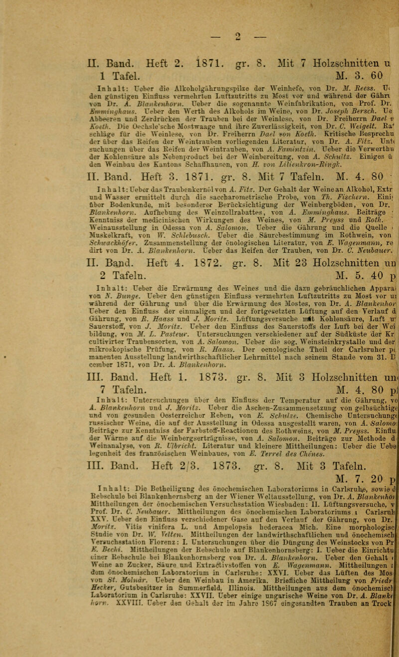 1 Tafel. M. 3. 60 Inhalt: Ueber die Alkoholgährungspike der Weinhefe, von Dr. 31. Beess. IT< den günstigen Einfluss vermehrtun Lnftiutritts zu Most vor und während der Gähn von Dr. A. Blankenhoru. üeber die sogenannte Weinfahrikation, von Prof. Dr. Ennninyhaus. Feber den Werth des Alkohols im Weine, von Dr. Joaeph Bersch. TJe Abbeeren und Zerdrücken der Trauben bei der Weinlese, von Dr. Freiherrn Dael v Koeth. Die Oechsle'sche Mostwaage und ihre Zuverlässigkeit, von Dr. C. Weigelt. Ra'' schlage für die Weinlese, von Dr. Freiherrn Bad von Koeth. Kritische Hesprechu der über das Keifen der Weintrauben vorliegenden Literatur, von Dr. A. Fits. Untt suchungen über das Keifen der Weintrauben, von A. Famintsin. lieber die Yerwerthu der Kohlensäure als Nebenproduct bei der Weinbereitung, von A. Schultz. Einiges ü dc-n Weinbau des Kantons Schaffhausen, von H. von Lilienliron-Rhig}:. II. Band. Heft 3. 1871. gr. 8. Mit 7 Tafeln. M. 4. 80 ; Inhalt: Ueber das Traubenkernöl von A. Fitz. Der Gehalt der Weine an Alkohol, Extr und Wasser ermittelt durch dia saccharometrisclie Probe, von T/i. Fischern. Eini; über Bodenkunde, mit besonderer Berücksichtigung der Weiubergböden, von Dr. Blankenhorv. Aufhebung des Weinzollrabattes, von A. Eimninghaus. Beiträge ' Kenntniss der raedicinischen Wirkungen des Weines, von M. Preyss und Both. Weinausstellung in Odessa von A. Salomou. Ueber die Gährung und die Quelle > i Muskelkraft, von TF. SchUbusch. Ueber die Säurebestimmung im Kothwein, von j Schirackhöffr. Zusammenstellung der önologischen Literatur, von E. Wagenmann, re ' dirt von Dr. A. Blanlienhorn. Ueber das Keifen der Trauben, von Dr. C. Neubauer. II. Band. Heft 4. 1872. gr. 8. Mit 23 Holzschnitten mi 2 Tafeln. M. 5. 40 p Inhalt: Ueber die Erwärmung des Weines und die dazu gebräuchlichen Apparat TOn 3. Bunge. Ueber den günstigen Einfluss vermehrten Luftzutritts zu Most vor ut während der Gährung und über die Ei-wärmung des Mostes, von Dr. A. Blanlcenhor Ueber den Einfluss der einmaligen und der fortgesetzten Lüftung auf den Verlauf d Gährung, von B. Haass und J. Moritz. Lüftungsversuche mit Kohlensäure, Luft u Sauerstoff, von J. Morits. Ueber den Einfluss des Sauerstoffs der Luft bei der Wei bildung, von M. L. Pasteur. U^ntersuchungen verschiedener auf der Südküste der Kr cultivirter Traubensorten, von A. Salomon. Ueber die sog. Weinsteinkrystalle und der mikroskopische Prüfung, von B. Haass. Der oeuologische Theil der Carlsruher pt manenten Ausstellung landwirthschaftlicher Lehrmittel nach seinem Stande vom 31. D ceraber 1871, von Dr. A. Blanlienhorn. III. Band. Heft 1. 1873. gr. 8. Mit 3 Holzschnitten un- 7 Tafeln. M. 4. 80 pj Inhalt: Untersuchungen über den Einfluss der Temperatur auf die Gährung, vo A. Blankenhorn und J. Moritz. Ueber die Aschen-Zusa.mmensetzung von gelbsüchtige und von gesunden Oesterreicher Reben, von E. Schulze. Chemische Untersuchung« russischer Weine, die auf der Ausstellung in Odessa ausgestellt waren, von A. Salomo'. Beiträge zur Kenntniss der Farbstoff-Reactionen des Rothweins, von M. Preyss. Einflu, der Vi'ärme auf die Weinbergserträgnisse, von A. Salomon. Beiträge zur Methode d' Weinanalyse, von R. Ulbricht. Literatur und kleinere Mittheilungen: Ueber die Uebe legcnheit des französischen Weinbaues, von E. Terrel des Chenes. III. Band. Heft 2/3. 1873. gr. 8. Mit 3 Tafeln. M. 7. 20 p Inhalt: Die Betheiligung des önochemischen Laboratoriums in CarlsruhiO, sowie d Bebschule bei Blankenhomsberg an der Wiener WeUausstellung, von Dr. A. Blankenhoi Mittheilungen der önochemischen Versuchsstation Wiesbaden: 11. Lüftungsversuche, v Prof. Dr. C. yeubaucr. Mittheilungen des önochemischen Laboratoriums i Carlsruh XXV. Ueber den Einfluss verschiedener Gase auf den Verlauf der Gährung, von Dr. Mortis:. Vitia vinifera L. und Ampelopsis hederacea Mich. Eine morphologiacj Studie von Dr. W. Ydten. Mittheilungen der landwirthschaftlichen und önocheraisch! Versuchsstation Florenz: I. Untersuchungen über die Düngung des Weinstocks von Pr K. Bechi. Mittheilungen der Kebschulo auf Blankenhomsberg: I. Ueber die Einrichtu einer Kebschule bei Blankenhomsberg von Dr. A. Blankenhorn. Ueber den Gehalt (, Weine an Zucker, Säure und ExtraCtivstoffen von E. Wagenmann. Mittheilungen <% dem önochemischen Laboratorium in Carlsruhe: XXVI. lieber das Lüften des Mosj von St. Moluar. Ueber den Weinbau in Amerika. Briefliche Mittheilung von Friedrl Hecker, Gutsbesitzer in Suramerfield, Illinois. Mittheilungen aus dem önochemiscll Laboratorium in Carlsruhe: XXVII. Ueber einige ungarische Weine von Dr. A. Blanht hom. XXVIII. Ueber den Gehalt der im Jahre 1SC7 eingesandten Trauben an Trock