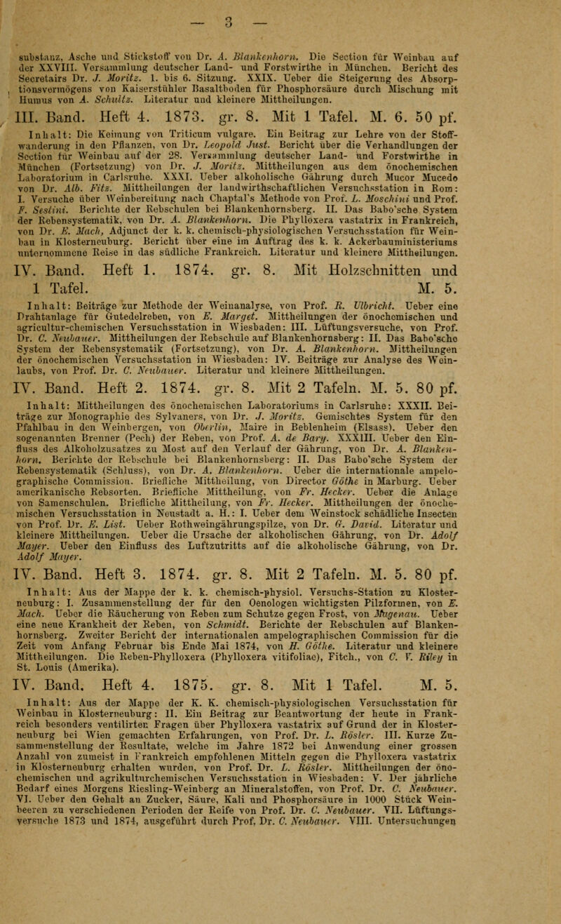 Substanz, Asche unil Stickstoff von Dr. .1. Blanlunhorn. Die Section für Weinbau auf der XXVIII. Versammlung deutscher Land- und Forstwirthe in München. Bericht des Secretairs Dr. J. Moritz. 1. bis 6. Sitzung. XXIX. lieber die Steigerung des Absorp- tionsvermögens von Kaiserstühler Basaltboden für Phosphorsäure durch Mischung mit Huraus von A. Schultz. Literatur und kleinere Mittheilungen. m. Band. Heft 4. 1873. gr. 8. Mit 1 Tafel. M. 6. 50 pf. Inhalt: Die Keimung von Triticum vulgare. Ein Beitrag zur Lehre von der Stoff- wunderung in den Pflanzen, von Dr. Leopold Just. Bericht über die Verhandlungen der Section für Weinbau auf der 28. VersHmmlung deutscher Land- und Forstwirthe in München (Fortsetzung) von Dr. ./. Moritz. Mittheilungen aus dem önochemischen Laboratorium in Carlsruhe. XXXI. lieber alkoholische Gährung durch Mucor Mucedo von Dr. Alb. Fits. Mittheilungen der landwirthschaftlichen Versuchsstation in Kom: I. Versuche über Weinbereitung nach Chaptal's Methode von Prof. L. Moschini und Prof. F. Sesiini. Berichte der Rebschulen bei Blankenhornsberg. II. Das Babo'sche System der Eebensystematik, von Dr. A. Blankenhorn. Die Phylloxera vastatrix in Frankreich, von Dr. E. Mach, Adjunct der k. k. chemisch-physiologischen Versuchsstation für Wein- bau in Klosterneiiburg. Bericht über eine im Auftrag des k. k. Ackerbauministeriums untornommeno Reise in das südliche Frankreich. Literatur und kleinere Mittheilungen. IV. Band. Heft 1. 1874. gr. 8. Mit Holzschnitten und 1 Tafel. M. 5. Inhalt: Beiträge zur Methode der Weinanalyse, von Prof. R. Ulbricht. Ueber eine Drahtanlage für Gutedelreben, von E. Marget. Mittheilungen der önochemischen und agricultur-chemischtn Versuchsstation in Wiesbaden: III. Lüftuugsversuche, von Prof. Dr. C. Xeubauer. Mittheilungen der Rebschule auf Blankenhornsberg: II. Das Babo'sche System der Rebensystematik (Fortsetzung), von Dr. A. Blankenhorn. Mittheilungen der önochemischen Versuchsstation in Wiesbaden: IV. Beiträge zur Analyse des Woin- laubs, von Prof. Dr. C. Neubauer. Literatur und kleinere Mittheilungen. IV. Band. Heft 2. 1874. gr. 8. Mit 2 Tafeln. M. 5. 80 pf. Inhalt: Mittheilungen des önochemischen Laboratoriums in Carlsruhe: XXXII. Bei- träge zur Monographie des Sylvaners, von Dr. ./. Moritz. Gemischtes System für den Pfahlbau in den Weinbergen, von Oberlin, Maire in Beblenheim (Elsass). Heber den sogenannten Brenner (Pech) der Eebeu, von Prof. A. de Bary. XXXIII. Ueber den Ein- fluss des Alkoliolzusatzes zu Most auf den Verlauf der Gährung, von Dr. A. Blanken- horn. Berichte der Eeb.schule bei Blankenhornsberg: II. Das Babo'sche System der Rebensystematik (Schluss), von Dr. A. Blankenhorn. lieber die internationale ampelo- graphische Commission. briefliche Mittheiluug, von Director Göthe in Marburg. Ueber amerikanische Rebsorten. Briefliche Mittheilung, von Fr. Becker. Ueber die Anlage von Samenschulen, Briefliche Mittheiluug, von Fr. Hecker. Mittheilungen der önoche- mischen Versuchsstation in Neustadt a. H.: I. Ueber dem Weinstock schädliche Insecteu von Prof. Dr. F. List. Ueber Rothweingährungspilze, von Dr. G. David. Literatur und kleinere Mittheilungen. Ueber die Ursache der alkoholischen Gährung, von Dr. Adolf Mayer. Ueber den Einfluss des Luftzutritts auf die alkoholische Gährung, von Dr. Adolf Mayer. IV. Band. Heft 3. 1874. gr. 8. Mit 2 Tafeln. M. 5. 80 pf. Inhalt: Aus der Mappe der k. k. chemisch-physiol. Versuchs-Station zu Kloster- neuburg: I. Zusammenstellung der für den Oenologen wichtigsten Pilzformen, von F. Mach. Ueber die Räucherung von Reben zum Schutze gegen Frost, von itagenau. Ueber eine neue Krankheit der Reben, von Schmidt. Berichte der Rebschulen auf Blanken- hornsberg. Zweiter Bericht der internationalen ampelographischen Commission für dio Zeit vom Anfang Februar bis Ende Mai 1874, von H. Göthe. Literatur und kleinere Mittheilungen. Die Reben-Phylloxera (Phylloxera vitifoliae), Fitch., von C. V. Riley in St. Louis (Amerika). IV. Band, Heft 4. 1875. gr. 8. Mit 1 Tafel. M. 5. Inhalt: Aus der Mappe der K. K. chemisch-physiologischen Versuchsstation für Weinbau in Klostenieuburg: II. Ein Beitrag znr Beantwortung der heute in Frank- reich besonders ventilirten Fragen über Phylloxera vastatrix auf Grund der in Kloster- neuburg bei Wien gemachten Erfahrungen, von Prof. Dr. L. ßösler. III. Kurze Zu- sammenstellung der Rosultate, welche im Jahre 1872 bei Anwendung einer grossen Anzahl von zumeist in Frankreich empfohlenen Mitteln gegen die Phylloxera vastatrix in Klosternouburg erhalten wurden, von Prof. Dr. L. Rösler. Mittheilungen der öno- chemischen und agrikultnrchemischen Versuchsstation in Wiesbaden: V. Der jährliche Bedarf eines Morgens Riesling-Weinberg an Mineralstofl:en, von Prof. Dr. C. Neubauer. VI. Ueber den Gehalt an Zucker, Säure, Kali und Phosphorsäure in 1000 Stück Wein- beeren zu verschiedenen Perioden der Reife von Prof. Dr. C. Neubauer. VII. Lüftungs-