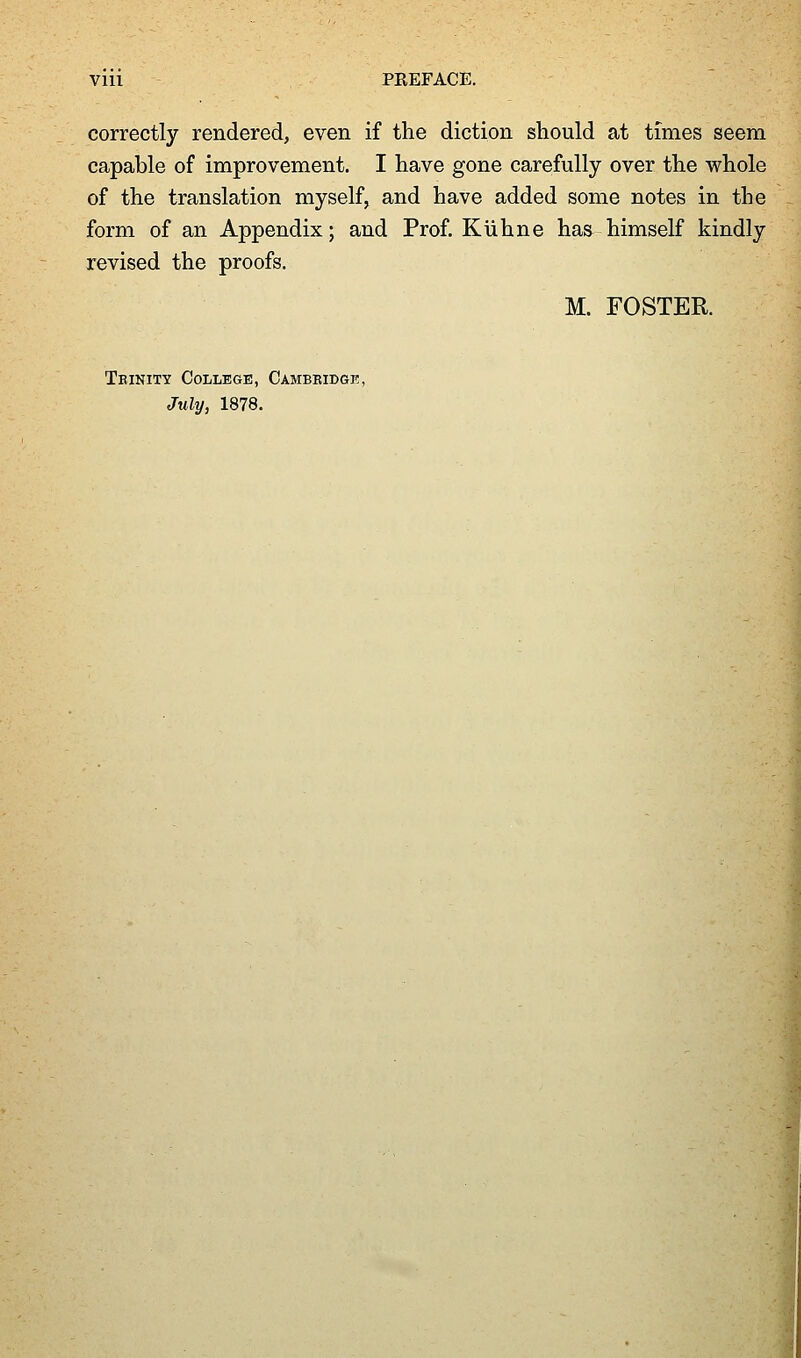 correctly rendered, even if the diction should at times seem capable of improvement. I have gone carefully over the whole of the translation myself, and have added some notes in the form of an Appendix; and Prof. Kuhne has himself kindly revised the proofs. M. FOSTER. Teinity College, Cambbidgk, July, 1878.