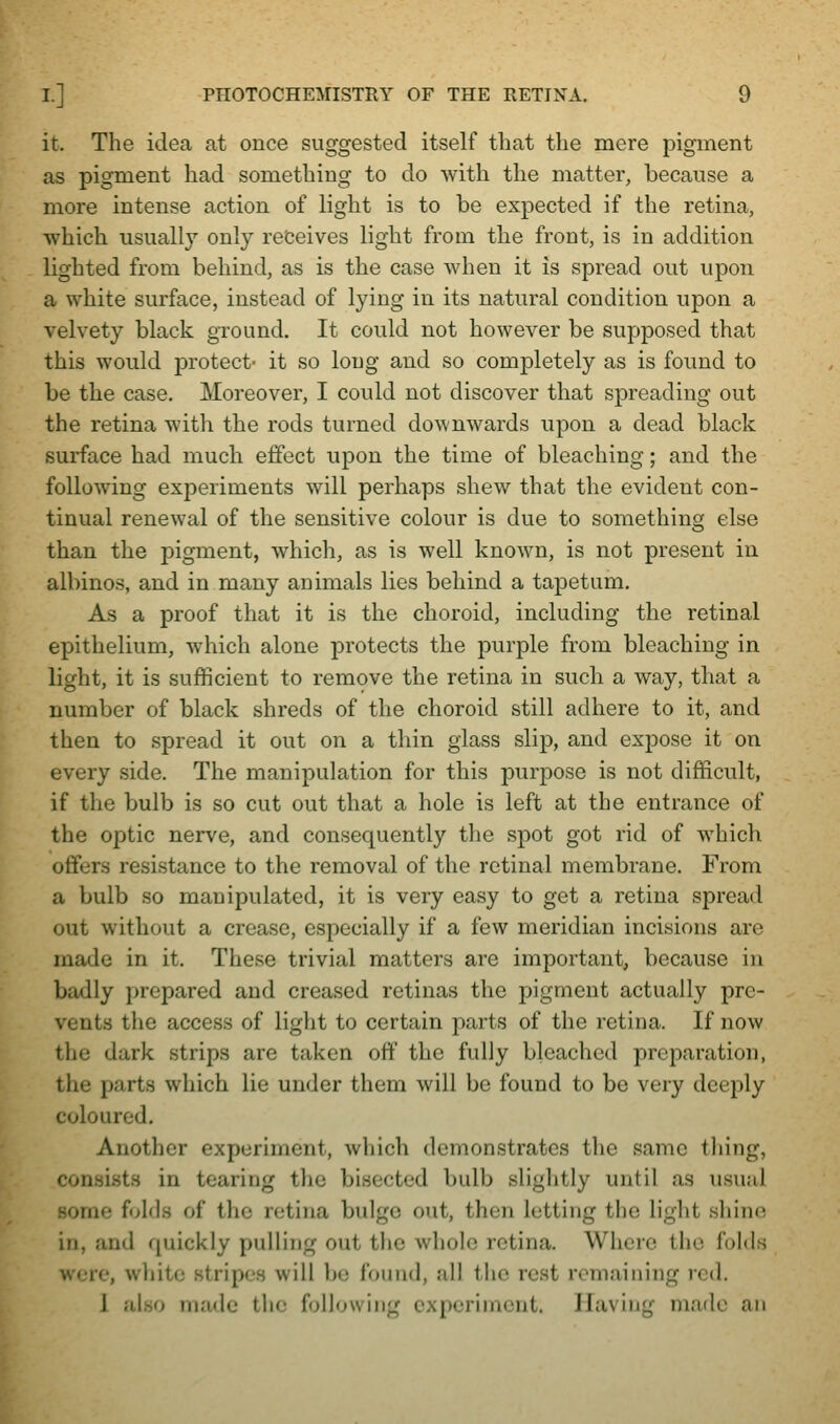 it. The idea at once suggested itself that the mere pigment as pigment had something to do with the matter, because a more intense action of light is to be expected if the retina, which usually only receives light from the front, is in addition lighted from behind, as is the case when it is spread out upon a white surface, instead of lying in its natural condition upon a velvety black ground. It could not however be supposed that this would protect- it so long and so completely as is found to be the case. Moreover, I could not discover that spreading out the retina with the rods turned downwards upon a dead black surface had much effect upon the time of bleaching; and the following experiments will perhaps shew that the evident con- tinual renewal of the sensitive colour is due to something else than the pigment, which, as is well known, is not present in albinos, and in many animals lies behind a tapetum. As a proof that it is the choroid, including the retinal epithelium, which alone protects the purple from bleaching in light, it is sufficient to remove the retina in such a way, that a number of black shreds of the choroid still adhere to it, and then to spread it out on a thin glass slip, and expose it on every side. The manipulation for this purpose is not difficult, if the bulb is so cut out that a hole is left at the entrance of the optic nerve, and consequently the spot got rid of which offers resistance to the removal of the retinal membrane. From a bulb so manipulated, it is very easy to get a retina spread out without a crease, especially if a few meridian incisions arc made in it. These trivial matters are important, because in badly prepared and creased retinas the pigment actually pre- vents the access of light to certain parts of the retina. If now the dark strips are taken off the fully bleached preparation, the parts which lie under them will be found to be very deeply coloured. Another experiment, which demonstrates the same tiling, consists in tearing the bisected bulb slightly until as usual some folds of the retina bulge out, then letting the light shine in, and quickly pulling out the whole retina. Where the folds were, wljite stripes will bo found, all the rest remaining red. 1 also made the following oxpcriincnt. Having made an