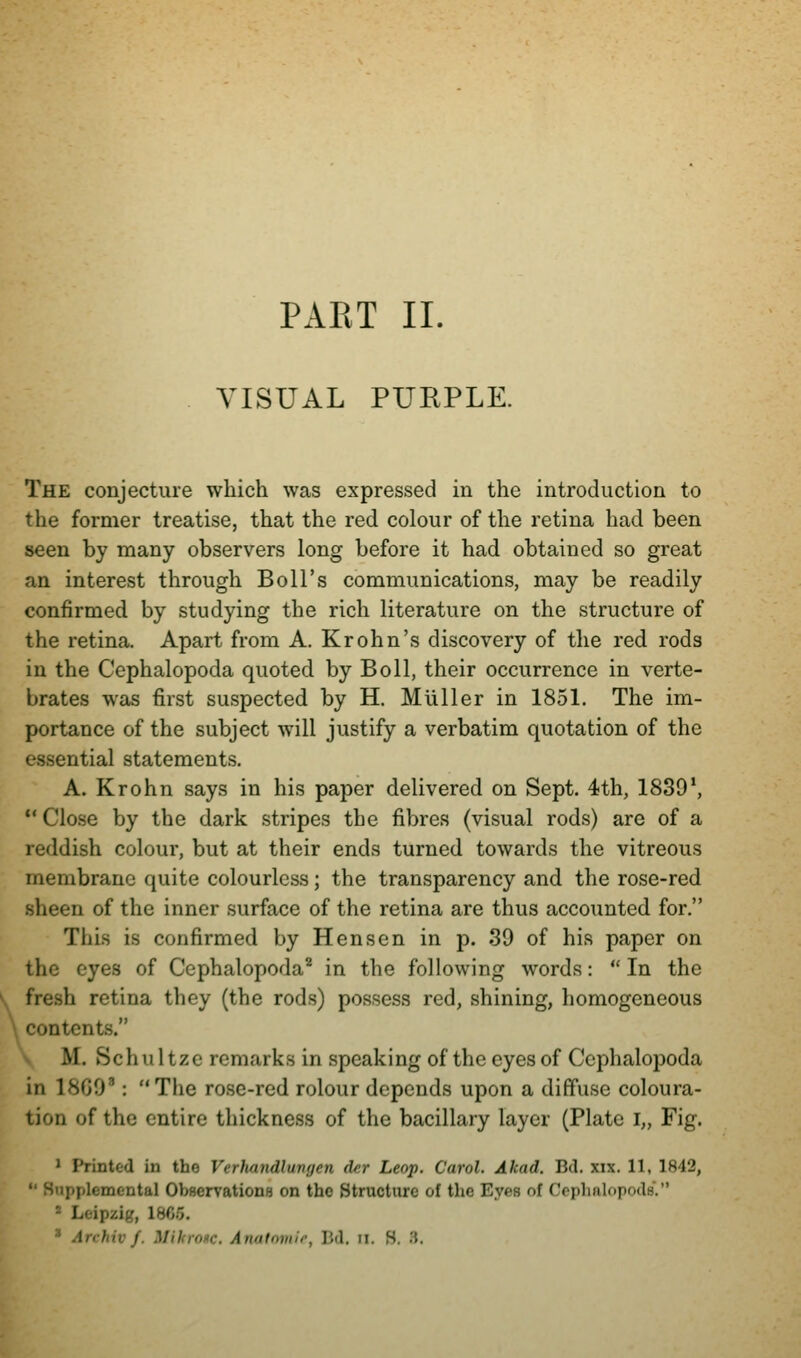 VISUAL PURPLE. The conjecture which was expressed in the introduction to the former treatise, that the red colour of the retina had been seen by many observers long before it had obtained so great an interest through Boll's communications, may be readily confirmed by studying the rich literature on the structure of the retina. Apart from A. Krohn's discovery of the red rods in the Cephalopoda quoted by Boll, their occurrence in verte- brates was first suspected by H. Muller in 1851. The im- portance of the subject will justify a verbatim quotation of the essential statements. A. Krohn says in his paper delivered on Sept. 4th, 1839*,  Close by the dark stripes the fibres (visual rods) are of a reddish colour, but at their ends turned towards the vitreous membrane quite colourless; the transparency and the rose-red sheen of the inner surface of the retina are thus accounted for. This is confirmed by Hen sen in p. 39 of his paper on the eyes of Cephalopoda'' in the following words:  In the fresh retina they (the rods) possess red, shining, homogeneous contents. V M. Schultzc remarks in speaking of the eyes of Cephalopoda in 18G0': The rose-red rolour depends upon a diffuse coloura- tion of the entire thickness of the bacillary layer (Plate i„ Fig. ' Printed in the Verhandlungen der Leap. Carol. Akad. Bd. xix. 11, 1842, Supplemental Observations on the Structure of the Eyes of Cephalopods. ■ Leipzig, 18C5.