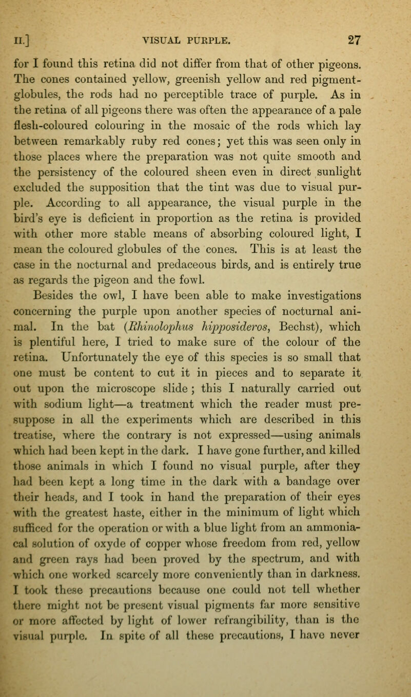 for I found this retina did not differ from tliat of other pigeons. The cones contained yellow, greenish yellow and red pigment- globules, the rods had no perceptible trace of purple. As in the retina of all pigeons there was often the appearance of a pale flesh-coloured colouring in the mosaic of the rods which lay between remarkably ruby red cones; yet this was seen only in those places where the preparation was not quite smooth and the persistency of the coloured sheen even in direct sunlight excluded the supposition that the tint was due to visual pur- ple. According to all appearance, the visual purple in the bird's eye is deficient in proportion as the retina is provided with other more stable means of absorbing coloured light, I mean the coloured globules of the cones. This is at least the case in the nocturnal and predaceous birds, and is entirely true as regards the pigeon and the fowl. Besides the owl, I have been able to make investigations concerning the purple upon another species of nocturnal ani- mal. In the bat {Rhinolophus hvpposideros, Bechst), which is plentiful here, I tried to make sure of the colour of the retina. Unfortunately the eye of this species is so small that one must be content to cut it in pieces and to separate it out upon the microscope slide ; this I naturally carried out with sodium light—a treatment which the reader must pre- suppose in all the experiments which are described in this treatise, where the contraiy is not expressed—using animals which had been kept in the dark. I have gone further, and killed those animals in which I found no visual purple, after they had been kept a long time in the dark with a bandage over their heads, and I took in hand the preparation of their eyes with the greatest haste, either in the minimum of light which sufficed for the operation or with a blue light from an ammonia- cal solution of oxyde of copper whose freedom from red, yellow and green rays had been proved by the spectrum, and with which one worked scarcely more conveniently than in darkness. I took these precautions because one could not tell whether there might not be present visual pigments far more sensitive or more affected by light of lower refrangibility, than is the visual purple. In spite of all these precautions, I have never