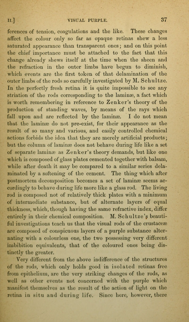 ferences of tension, coagulations and the like. These changes affect the colour only so far as opaque retinas shew a less saturated appearance than transparent ones; and on this point the chief importance must be attached to the fact that this change already shews itself at the time when the sheen and the refraction in the outer limbs have begun to diminish, which events are the first token of that delamination of the outer limbs of the rods so carefully investigated by M. Schultze. In the perfectly fresh retina it is quite impossible to see any striation of the rods corresponding to the laminae, a fact which is worth remembering in reference to Zenker's theory of the production of standing waves, by means of the rays which fall upon and are reflected by the laminse. I do not mean that the laminae do not pre-exist, for their appearance as the result of so many and various, and easily controlled chemical actions forbids the idea that they are merely artificial products; but the column of laminse does not behave during life like a set of separate laminae as Zenker's theory demands, but like one which is composed of glass plates cemented together with balsam, wliile after death it may be compared to a similar series dela- minated by a softening of the cement. The thing which after postmortem decomposition becomes a set of laminse seems ac- cordingly to behave during life more like a glass rod. The living rod is composed not of relatively thick plates with a minimum of intermediate substance, but of alternate layers of equal thickness, which, though having the same refractive index, differ entirely in their chemical composition. M. Schultze'g beauti- ful investiofations teach us that the visual rods of the crustacese are composed of conspicuous layers of a purple substance alter- nating with a colourless one, the two possessing very different imbibition equivalents, that of the coloured ones being dis- tinctly the greater. Very different from the above indifference of the structures of the rods, which only holds good in isolated retinas free from epithelium, are the very striking changes of the rods, as well as other events not concerned with the purple which manifest themselves as the result of the action of light on the retina in situ and during life. Since here, however, there