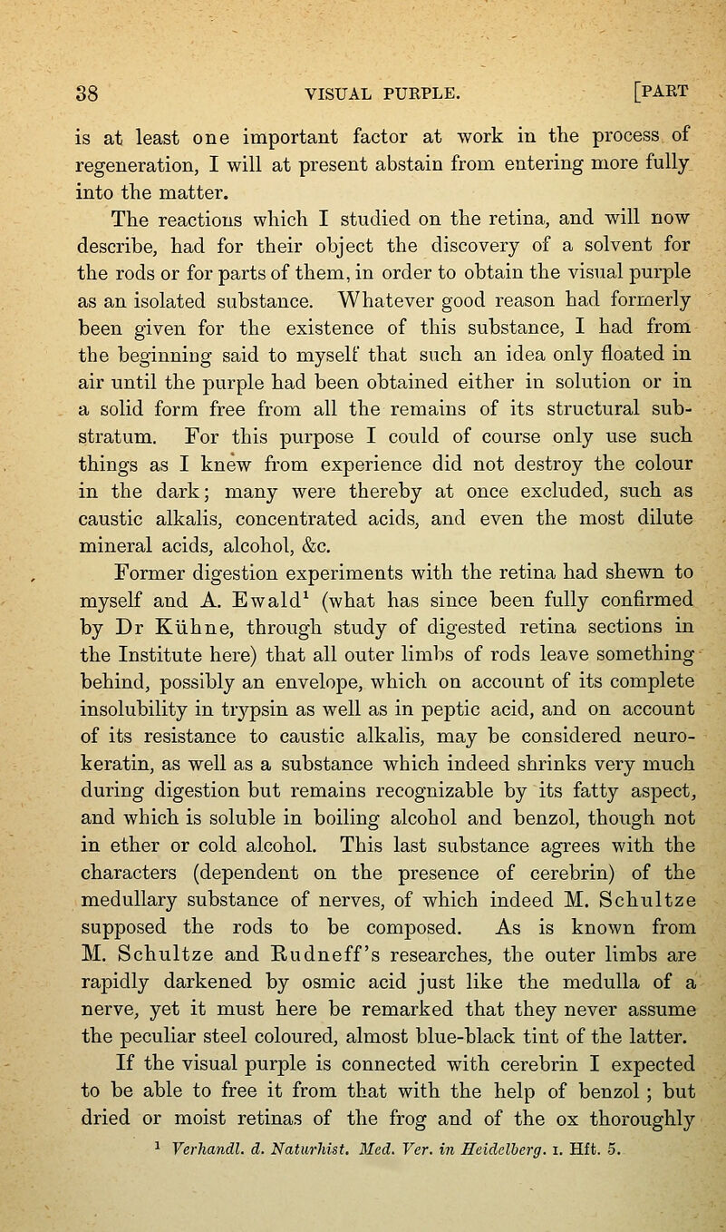 is at least one important factor at work in the process of regeneration, I will at present abstain from entering more fully into the matter. The reactions which I studied on the retina, and will now describe, had for their object the discovery of a solvent for the rods or for parts of them, in order to obtain the visual purple as an isolated substance. Whatever good reason had formerly been given for the existence of this substance, I had from the beginning said to myself that such an idea only floated in air until the purple had been obtained either in solution or in a solid form free from all the remains of its structural sub- stratum. For this purpose I could of course only use such things as I knew from experience did not destroy the colour in the dark; many were thereby at once excluded, such as caustic alkalis, concentrated acids, and even the most dilute mineral acids, alcohol, &c. Former digestion experiments with the retina had shewn to myself and A. Ewald^ (what has since been fully confirmed by Dr Kiihne, through study of digested retina sections in the Institute here) that all outer limbs of rods leave something ■ behind, possibly an envelope, which on account of its complete insolubility in trj^psin as well as in peptic acid, and on account of its resistance to caustic alkalis, may be considered neuro- keratin, as well as a substance which indeed shrinks very much during digestion but remains recognizable by its fatty aspect, and which is soluble in boiling alcohol and benzol, though not in ether or cold alcohol. This last substance agrees with the characters (dependent on the presence of cerebrin) of the medullary substance of nerves, of which indeed M. Schultze supposed the rods to be composed. As is known from M. Schultze and Rudneff's researches, the outer limbs are rapidly darkened by osmic acid just like the medulla of a nerve, yet it must here be remarked that they never assume the peculiar steel coloured, almost blue-black tint of the latter. If the visual purple is connected with cerebrin I expected to be able to free it from that with the help of benzol ; but dried or moist retinas of the frog and of the ox thoroughly