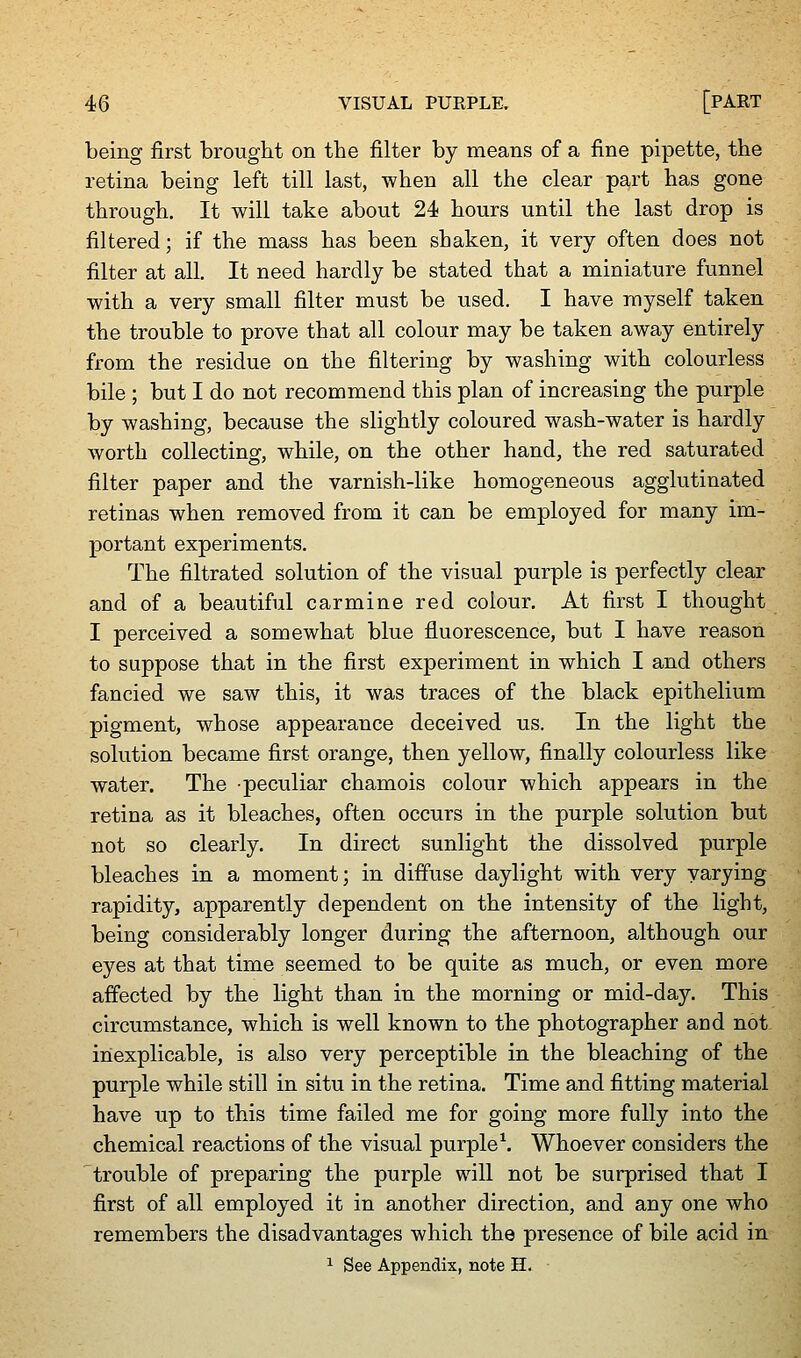 being first brought on the filter by means of a fine pipette, the retina being left till last, when all the clear part has gone through. It will take about 24 hours until the last drop is filtered; if the mass has been shaken, it very often does not filter at all. It need hardly be stated that a miniature funnel with a very small filter must be used. I have myself taken the trouble to prove that all colour may be taken away entirely from the residue on the filtering by washing with colourless bile ; but I do not recommend this plan of increasing the purple by washing, because the slightly coloured wash-water is hardly worth collecting, while, on the other hand, the red saturated filter paper and the varnish-like homogeneous agglutinated retinas when removed from it can be employed for many im- portant experiments. The filtrated solution of the visual purple is perfectly clear and of a beautiful carmine red colour. At first I thought I perceived a somewhat blue fluorescence, but I have reason to suppose that in the first experiment in which I and others fancied we saw this, it was traces of the black epithelium pigment, whose appearance deceived us. In the light the solution became first orange, then yellow, finally colourless like water. The peculiar chamois colour which appears in the retina as it bleaches, often occurs in the purple solution but not so clearly. In direct sunlight the dissolved purple bleaches in a moment; in diffuse daylight with very varying rapidity, apparently dependent on the intensity of the light, being considerably longer during the afternoon, although our eyes at that time seemed to be quite as much, or even more affected by the light than in the morning or mid-day. This circumstance, which is well known to the photographer and not inexplicable, is also very perceptible in the bleaching of the purple while still in situ in the retina. Time and fitting material have up to this time failed me for going more fully into the chemical reactions of the visual purple^. Whoever considers the trouble of preparing the purple will not be surprised that I first of all employed it in another direction, and any one who remembers the disadvantages which the presence of bile acid in