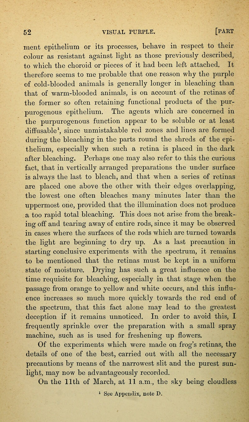 ment epithelium or its processes, behave in respect to their colour as resistant against light as those previously described, to which the choroid or pieces of it had been left attached. It therefore seems to me probable that one reason why the purple of cold-blooded animals is generally longer in bleaching than that of warm-blooded animals, is on account of the retinas of the former so often retaining functional products of the pur- purogenous epithelium. The agents which are concerned in the purpurogenous function appear to be soluble or at least diffusable^, since unmistakable red zones and lines are formed during the bleaching in the parts round the shreds of the epi- thelium, especially when such a retina is placed in the dark after bleaching. Perhaps one may also refer to this the curious fact, that in vertically arranged preparations the under surface is always the last to bleach, and that when a series of retinas are placed one above the other with their edges overlapping, the loAvest one often bleaches many minutes later than the uppermost one, provided that the illumination does not produce a too rapid total bleaching. This does not arise from the break- ing off and tearing away of entire rods, since it may be observed in cases where the surfaces of the rods which are turned towards the light are beginning to dry up. As a last precaution in starting conclusive experiments with the spectrum, it remains to be mentioned that the retinas must be kept in a uniform state of moisture. Drying has such a great influence on the time requisite for bleaching, especially in that stage when the passage from orange to yellow and white occurs, and this influ- ence increases so much more quickly towards the red end of the spectrum, that this fact alone may lead to the greatest deception if it remains unnoticed. In order to avoid this, I frequently sprinkle over the preparation with a small spray machine, such as is used for freshening up flowers. Of the experiments which were made on frog's retinas, the details of one of the best, carried out with all the necessary precautions by means of the narrowest slit and the purest sun- light, may now be advantageously recorded. On the 11th of March, at 11 a.m., the sky being cloudless