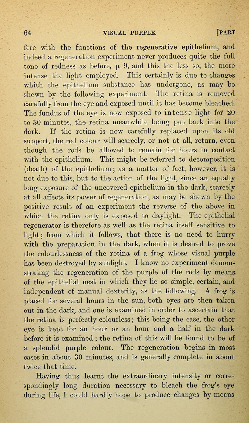 fere with the functions of the regenerative epithelium, and indeed a regeneration experiment never produces quite the full tone of redness as before, p. 9, and this the less so, the more intense the light employed. This certainly is due to changes ■which the epithelium substance has undergone, as may be shewn by the following experiment. The retina is removed carefully from the eye and exposed until it has become bleached. The fundus of the eye is now exposed to intense light for 20 to 80 minutes, the retina meanwhile being put back into the dark. If the retina is now carefully replaced upon its old support, the red colour will scarcely, or not at all, return, even though the rods be allowed to remain for hours in contact with the epithelium. This might be referred to decomposition (death) of the epithelium; as a matter of fact, however, it is not due to this, but to the action of the light, since an equally long exposure of the uncovered epithelium in the dark, scarcely at all affects its power of regeneration, as may be shewn by the positive result of an experiment the reverse of the above in which the retina only is exposed to daylight. The epithelial reerenerator is therefore as well as the retina itself sensitive to light; from which it follows, that there is no need to hurry with the preparation in the dark, when it is desired to prove the colourlessness of the retina of a frog whose visual purple has been destroyed by sunlight, I know no experiment demon- strating the regeneration of the purple of the rods by means of the epithelial nest in which they lie so simple, certain, and independent of manual dexterity, as the following. A frog is placed for several hours in the sun, both eyes are then taken out in the dark, and one is examined in order to ascertain that the retina is perfectly colourless; this being the case, the other eye is kept for an hour or an hour and a half in the dark before it is examined ; the retina of this will be found to be of a splendid purple colour. The regeneration begins in most cases in about 30 minutes, and is generally complete in about twice that time. Having thus learnt the extraordinary intensity or corre- spondingly long duration necessary to bleach the frog's eye during life, I could hardly hope to produce changes by means