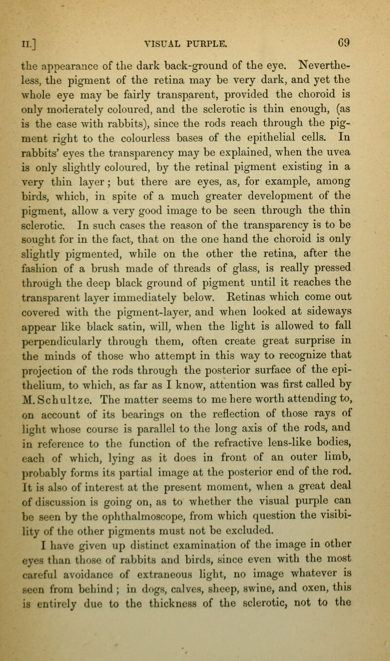 tlie appearance of the dark back-ground of the eye. Neverthe- less, the pigment of the retina may be very dark, and yet the whole eye may be fairly transparent, provided the choroid is only moderately coloured, and the sclerotic is thin enough, (as is the case with rabbits), since the rods reach through the pig- ment right to the colourless bases of the epithelial cells. In rabbits' eyes the transparency may be explained, when the uvea is only slightly coloured, by the retinal pigment existing in a very thin layer; but there are eyes, as, for example, among birds, which, in spite of a much greater development of the pigment, allow a very good image to be seen through the thin sclerotic. In such cases the reason of the transparency is to be sought for in the fact, that on the one hand the choroid is only slightly pigmented, while on the other the retina, after the fashion of a brush made of threads of glass, is really pressed through the deep black ground of pigment until it reaches the transparent layer immediately below. Retinas which come out covered with the pigment-layer, and when looked at sideways appear like black satin, will, when the light is allowed to fall perpendicularly through them, often create great surprise in the minds of those who attempt in this way to recognize that projection of the rods through the posterior surface of the epi- thelium, to which, as far as I know, attention was first called by M. Schultze. The matter seems to me here worth attending to, on account of its bearings on the reflection of those rays of light whose course is parallel to the long axis of the rods, and in reference to the function of the refractive lens-like bodies, each of which, lying as it does in front of an outer limb, probably forms its partial image at the posterior end of the rod. It is also of interest at the present moment, when a gi'eat deal of discussion is going on, as to whether the visual purple can be seen by the ophthalmoscope, from which question the visibi- lity of the other pigments must not be excluded. I have given up distinct examination of the image in other eyes than those of rabbits and birds, since even with the most careful avoidance of extraneous light, no image whatever is seen from behind ; in dogs, calves, sheep, swine, and oxen, this is entirely due to the thickness of the sclerotic, not to the