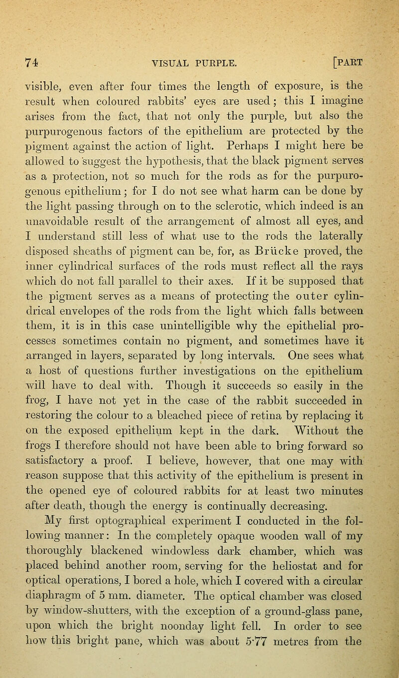 visible, even after four times the length of exposure, is the result when coloured rabbits' eyes are used; this I imagine arises from the fact, that not only the purple, but also the purpurogenous factors of the epithelium are protected by the pigment against the action of light. Perhaps I might here be allowed to suggest the hypothesis, that the black pigment serves as a protection, not so much for the rods as for the purpuro- genous epithelium; for I do not see what harm can be done by the light passing through on to the sclerotic, which indeed is an unavoidable result of the arraogement of almost all eyes, and I understand still less of what use to the rods the laterally disposed sheaths of pigment can be, for, as Briicke proved, the inner cylindrical surfaces of the rods must reflect all the rays which do not fall parallel to their axes. If it be supposed that the pigment serves as a means of protecting the outer cylin- drical envelopes of the rods from the light which falls between them, it is in this case unintelligible why the epithelial pro- cesses sometimes contain no pigment, and sometimes have it arranged in layers, separated by long intervals. One sees what a host of questions further investigations on the epithelium will have to deal with. Though it succeeds so easily in the frog, I have not yet in the case of the rabbit succeeded in restoring the colour to a bleached piece of retina by replacing it on the exposed epitheliiim kept in the dark. Without the frogs I therefore should not have been able to bring forward so satisfactory a proof. I believe, however, that one may with reason suppose that this activity of the epithelium is present in the opened eye of coloured rabbits for at least two minutes after death, though the energy is continually decreasing. My first optographical experiment I conducted in the fol- lowing manner: In the completely opaque wooden wall of my thoroughly blackened windowless dark chamber, which was placed behind another room, serving for the heliostat and for optical operations, I bored a hole, which I covered with a circular diaphragm of 5 mm. diameter. The optical chamber was closed by window-shutters, with the exception of a ground-glass pane, upon which the bright noonday light fell. In order to see how this bright pane, which was about 577 metres from the