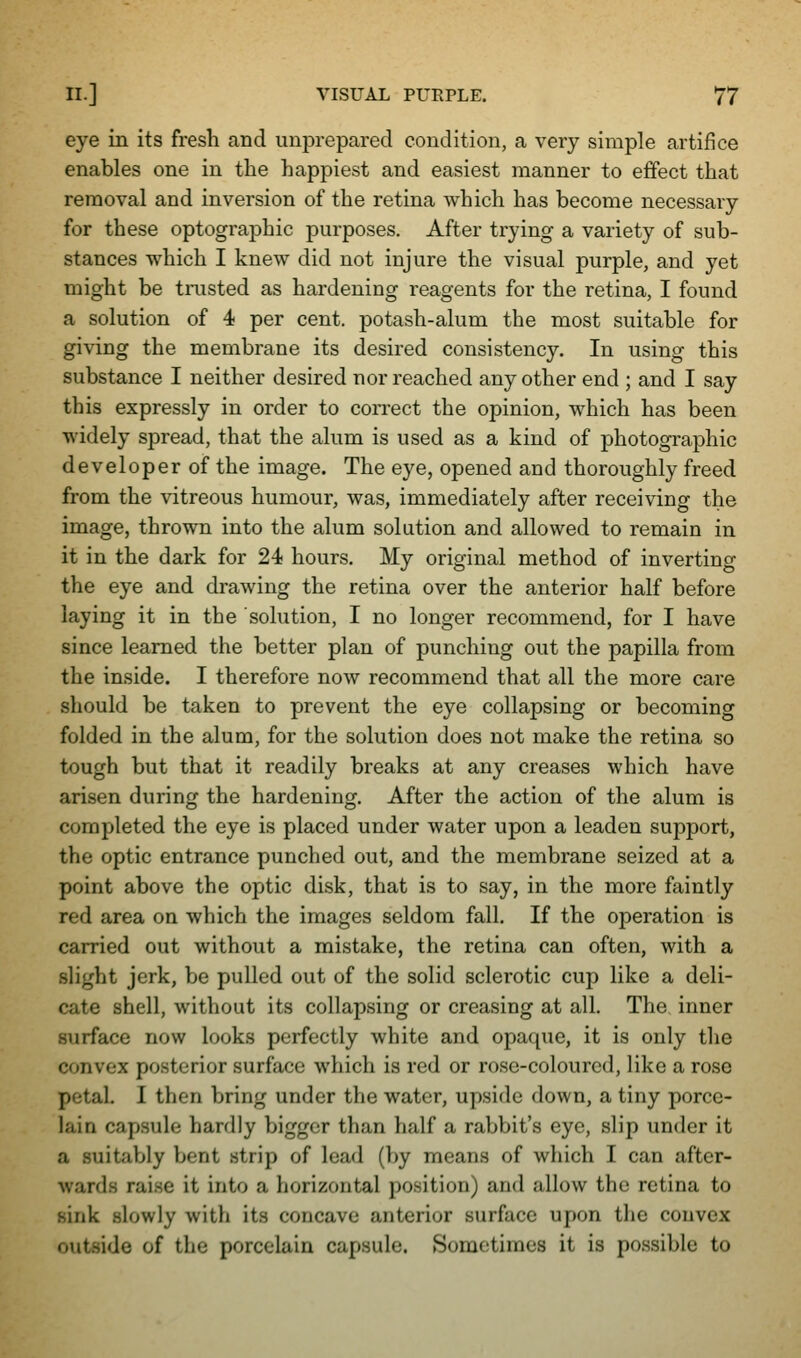 eye in its fresh and unprepared condition, a very simple artifice enables one in the happiest and easiest manner to effect that removal and inversion of the retina which has become necessary for these optographic purposes. After trying a variety of sub- stances which I knew did not injure the visual purple, and yet might be trusted as hardening reagents for the retina, I found a solution of 4 per cent, potash-alum the most suitable for giving the membrane its desired consistency. In using this substance I neither desired nor reached any other end ; and I say this expressly in order to coiTect the opinion, which has been widely spread, that the alum is used as a kind of photographic developer of the image. The eye, opened and thoroughly freed from the vitreous humour, was, immediately after receiving the image, thrown into the alum solution and allowed to remain in it in the dark for 24 hours. My original method of inverting the eye and drawing the retina over the anterior half before laying it in the solution, I no longer recommend, for I have since learned the better plan of punching out the papilla from the inside. I therefore now recommend that all the more care should be taken to prevent the eye collapsing or becoming folded in the alum, for the solution does not make the retina so tough but that it readily breaks at any creases which have arisen during the hardening. After the action of the alum is completed the eye is placed under water upon a leaden support, the optic entrance punched out, and the membrane seized at a point above the optic disk, that is to say, in the more faintly red area on which the images seldom fall. If the operation is carried out without a mistake, the retina can often, with a slight jerk, be pulled out of the solid sclerotic cup like a deli- cate shell, without its collapsing or creasing at all. The inner surface now looks perfectly white and opaque, it is only the convex posterior surface which is red or rose-coloured, like a rose petal. I then bring under the water, upside down, a tiny porce- lain capsule hardly bigger than half a rabbit's eye, slip under it a suitably bent strip of lead (by means of which I can after- wards raise it into a horizontal position) and allow the retina to sink slowly with its concave anterior surface upon the convex outside of the porcelain capsule. Sometimes it is possible to