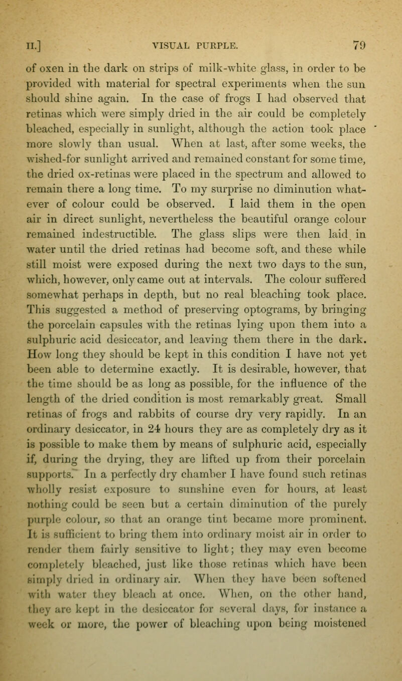 of oxen in the dark on strips of milk-white glass, in order to be provided with material for spectral experiments when the sun should shine again. In the case of frogs I had observed that retinas which were simply di'ied in the air could be completely bleached, especially in sunlight, although the action took place more slowly than usual. When at last, after some weeks, the wished-for sunlight arrived and remained constant for some time, the dried ox-retinas were placed in the spectrum and allowed to remain there a long time. To my surprise no diminution what- ever of colour could be observed. I laid them in the open air in direct sunlight, nevertheless the beautiful orange colour remained indestructible. The glass slips were then laid in water until the dried retinas had become soft, and these while still moist were exposed during the next two days to the sun, which, however, only came out at intervals. The colour suffered somewhat perhaps in depth, but no real bleaching took place. This suggested a method of preserving optograms, by bringing the porcelain capsules with the retinas lying upon them into a sulphuric acid desiccator, and leaving them there in the dark. How long they should be kept in this condition I have not yet been able to determine exactly. It is desirable, however, that the time should be as long as possible, for the influence of the length of the dried condition is most remarkably great. Small retinas of frogs and rabbits of course dry very rapidly. In an ordinary desiccator, in 24 hours they are as completely dry as it is possible to make them by means of sulphuric acid, especially if, during the drying, they are lifted up from their porcelain supports. In a perfectly dry chamber I have found such retinas wholly resist exposure to sunshine even for hours, at least nothing could be seen but a certain diminution of the purely puryjle colour, so that an orange tint became more prominent. It is sufficient to bring them into ordinary moist air in order to render them fairly sensitive to light; they may even become completely bleached, just like those retinas which have been simply dried in ordinary air. When thcjy have been softened with water they bleach at once. When, on the other hand, they are kept in the desiccator for several days, for instance a week or more, the power of bleaching upon being moistened