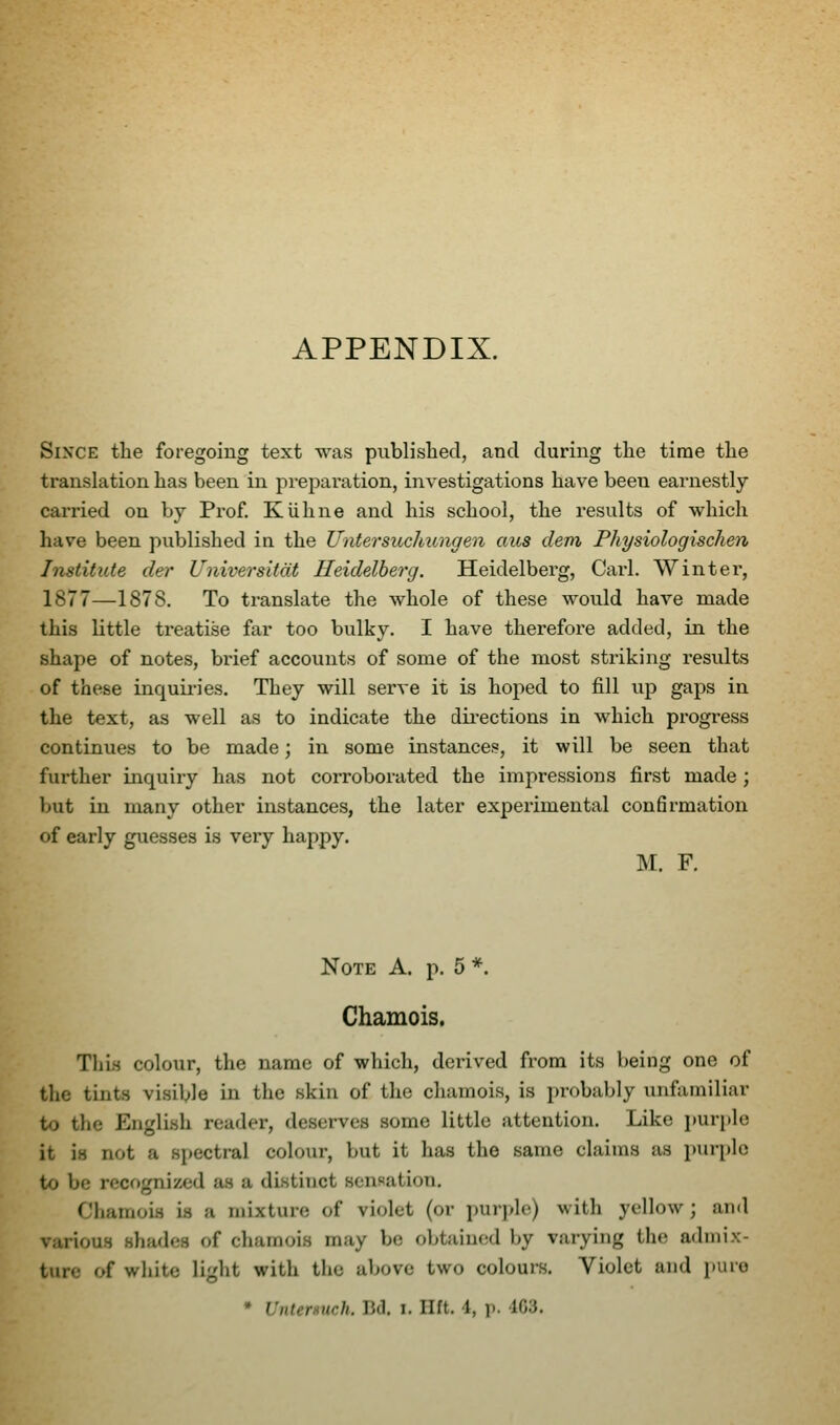 APPENDIX. Since the foregoing text was publislied, and during the time the translation has been in preparation, investigations have been earnestly carried on by Prof. KUhne and his school, the results of which have been published in the Untersuchungen aus devi Physiologischen, Institute der Universitdt Heidelberg. Heidelberg, Carl. Winter, 1877—1878. To translate the whole of these would have made this little treatise far too bulky. I have therefore added, in the shape of notes, brief accounts of some of the most striking results of these inquii-ies. They will serve it is hoped to fill up gaps in the text, as well as to indicate the dii-ections in which progress continues to be made; in some instances, it will be seen that further inquiry has not corroborated the impressions first made; but in many other instances, the later experimental confirmation of early guesses is very happy. M. F. Note A. p. 5 *. Chamois. This colour, the name of which, derived from its being one of the tints visible in the skin of the chamois, is probably unfamiliar to the English reader, deserves some little attention. Like i)urple it is not a s[)ectral colour, but it has the same claims as puri)lc to be recognized as a distinct sensation. Chamois is a mixture of violet (or i)urple) with yellow ; and various shades of chamois may be obtained by varying the admix- ture c^ white light with the above two colours. Violet and pure