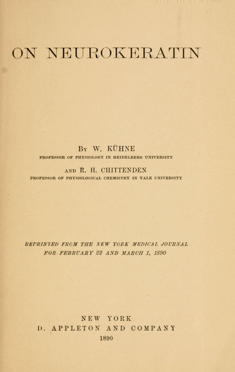 ON NEUROKERATIN By \Y. KUHNE PROFESSOR OF PHYSIOLOGY IN HEIDELBERG UNIVERSITY and R. II. CHITTENDEN PROFESSOR OF PUTSIOLOGICAL CHEMISTRY IN YALE UNIVERSITY EKPRIN1ED FROM THE SEW YOJBR MEDICAL ,/OCRXAL FOR FEBRUARY 22 AND MARCH 1, 1890 N E W YORK I). APPLET ON AND COMPANY 1890