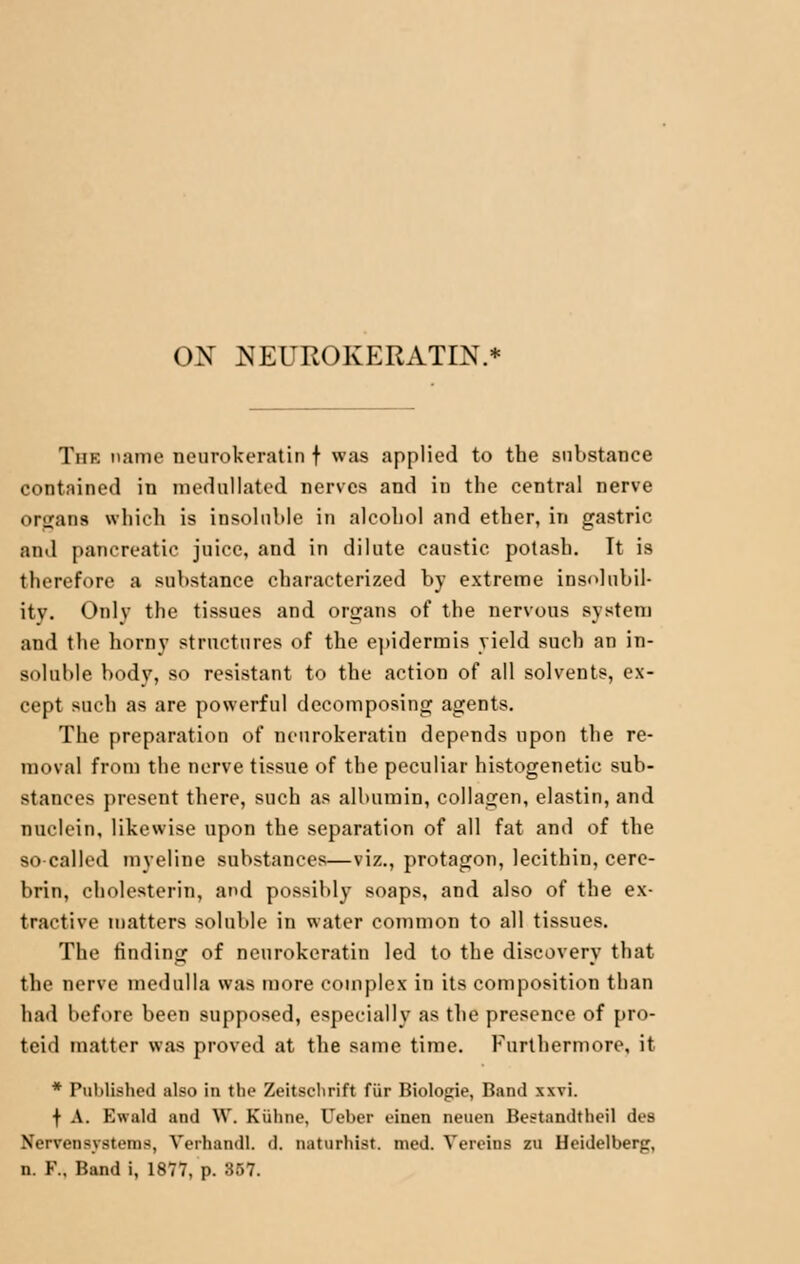 Tiik name neurokeratin f was applied to the substance contained in mednllated nerves and in the central nerve organs which is insoluble in alcohol and ether, in gastric and pancreatic juice, and in dilute caustic potash. It is therefore a substance characterized by extreme insolubil- ity. <>nlv the tissues and organs of the nervous system and the horny structures of the epidermis yield such an in- soluble bodv, so resistant to the action of all solvents, ex- cept such as are powerful decomposing agents. The preparation of neurokeratin depends upon the re- moval from the nerve tissue of the peculiar histogenetic sub- stances present there, such as albumin, collagen, elastin, and nuclein, likewise upon the separation of all fat and of the so-called myeline substances—viz., protagon, lecithin, cere- brin, cholesterin, and possibly soaps, and also of the ex- tractive matters soluble in water common to all tissues. The finding of neurokeratin led to the discovery that the nerve medulla was more complex in its composition than had before been supposed, especially as the presence of pro- teid matter was proved at the same time. Furthermore, it * PuUlifshcd also in the Zeitsclirift fur Biologie, Band xxvi. f A. Ewald and \V. Kiiline, l*el>er einen neuen Bestandtheil des Xcrvoiisystcins, Yerhandl. d. naturhist. nicd. Yereins zu Heidelberg, n. V., Band i, 1877, p. 857.