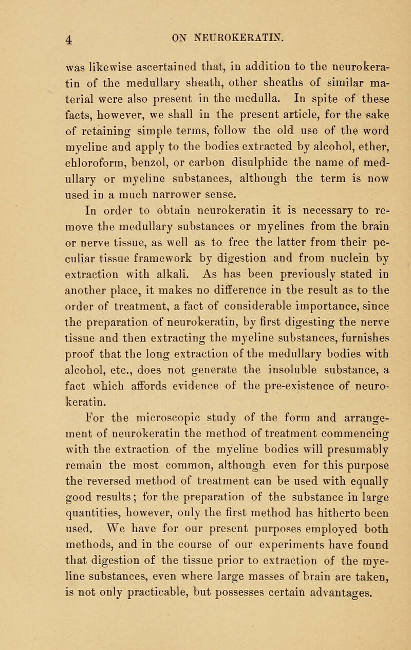 was likewise ascertained that, in addition to the neurokera- tin of the medullary sheath, other sheaths of similar ma- terial were also present in the medulla. In spite of these facts, however, we shall in the present article, for the sake of retaining simple terms, follow the old use of the word myeline and apply to the bodies extracted by alcohol, ether, chloroform, benzol, or carbon disulphide the name of med- ullary or myeline substances, although the term is now used in a much narrower sense. In order to obtain neurokeratin it is necessary to re- move the medullary substances or myelines from the brain or nerve tissue, as well as to free the latter from their pe- culiar tissue framework by digestion and from nuclein by extraction with alkali. As has been previously stated in another place, it makes no difference in the result as to the order of treatment, a fact of considerable importance, since the preparation of neurokeratin, by first digesting the nerve tissue and then extracting the myeline substances, furnishes proof that the long extraction of the medullary bodies with alcohol, etc., does not generate the insoluble substance, a fact which affords evidence of the pre-existence of neuro- keratin. For the microscopic study of the form and ai'range- ment of neurokeratin the method of treatment commencing with the extraction of the myeline bodies will presumably remain the most common, although even for this purpose the reversed method of treatment can be used with equally good results; for the preparation of the substance in large quantities, however, only the first method has hitherto been used. We have for our present purposes employed both methods, and in the course of our experiments have found that digestion of the tissue prior to extraction of the mye- line substances, even where large masses of brain are taken, is not only practicable, but possesses certain advantages.