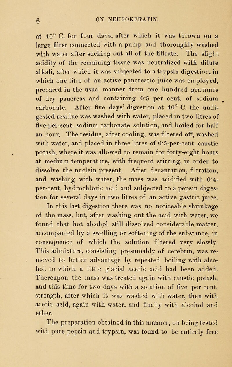 at 40° C. for four days, after which it was thrown on a large filter connected with a pump and thoroughly washed with water after sucking out all of the filtrate. The slight acidity of the remaining tissue was neutralized with dilute alkali, after which it was subjected to a trypsin digestion, in which one litre of an active pancreatic juice was employed, prepared in the usual manner from one hundred grammes of dry pancreas and containing 0*5 per cent, of sodium carbonate. After five days' digestion at 40° C. the undi- gested residue was washed with water, placed in two litres of five-per-cent. sodinm carbonate solution, and boiled for half an hour. The residue, after cooling, was filtered off, washed with water, and placed in three litres of 0-5-per-cent. caustic potash, where it was allowed to remain for forty-eight hours at medium temperature, with frequent stirring, in order to dissolve the nuclein present. After decantation, filtration, and washing with water, the mass was acidified with 0*4- per-cent. hydrochloric acid and subjected to a pepsin diges- tion for several days in two litres of an active gastric juice. Tn this last digestion there was no noticeable shrinkage of the mass, but, after washing out the acid with water, we found that hot alcohol still dissolved considerable matter, accompanied by a swelling or softening of the substance, in consequence of which the solution filtered very slowly. This admixture, consisting presumably of cerebrin, was re- moved to better advantage by repeated boiling with alco- hol, to which a little glacial acetic acid had been added. Thereupon the mass was treated again with caustic potash, and this time for two days with a solution of five per cent, strength, after which it was washed with water, then with acetic acid, again with water, and finally with alcohol and ether. The preparation obtained in this manner, on being tested with pure pepsin and trypsin, was found to be entirely free