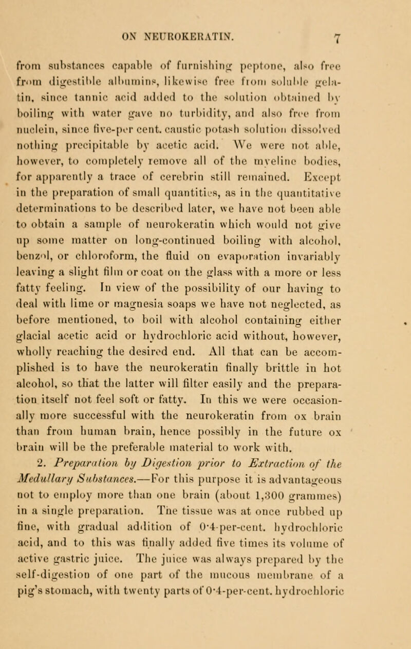 from substances capable of furnishing peptone, also free from digestible albumin?, likewise free from soluble Lr(,l;i- tin, since tannic acid added to the solution obtained l>\ boiling with water gave do turbidity, and also free from nuolein, since five-per cent, caustic potash solution dissolved nothing precipitable by acetic acid. We were not able, however, to completely remove all of the myelitic bodies, for apparently a trace of cerebrin still remained. Except in the preparation of small quantities, as in the quantitative determinations to be described later, we have not been able to obtain a sample of neurokeratin which would not give up some matter on long-continued boiling with alcohol, benzol, or chloroform, the fluid on evaporation invariably leaving a slight film or coat on the glass with a more or less fatty feeling. In view of the possibility of our having to deal with lime or magnesia soaps we have not neglected, as before mentioned, to boil with alcohol containing either glacial acetic acid or hydrochloric acid without, however, wholly reaching the desired end. All that can be accom- plished is to have the neurokeratin finally brittle in hot alcohol, so that the latter will filter easily and the prepara- tion itself not feel soft or fatty. In this we were occasion- ally more successful with the neurokeratin from ox brain than from human brain, hence possibly in the future ox brain will be the preferable material to work with. 2. Preparation by Digestion prior to Extraction of the Medullary Substances.— For this purpose it is advantageous not to employ more than one brain (about 1,300 grammes) in a single preparation. The tissue was at once rubbed up fine, with gradual addition of 0'4-per-cent. hydrochloric acid, and to this was finally added five times its volume of active gastric juice. The juice was always prepared by the self-digestion of one part of the mucous membrane of a pig's stomach, with twenty parts of 0-4-percent, hydrochloric