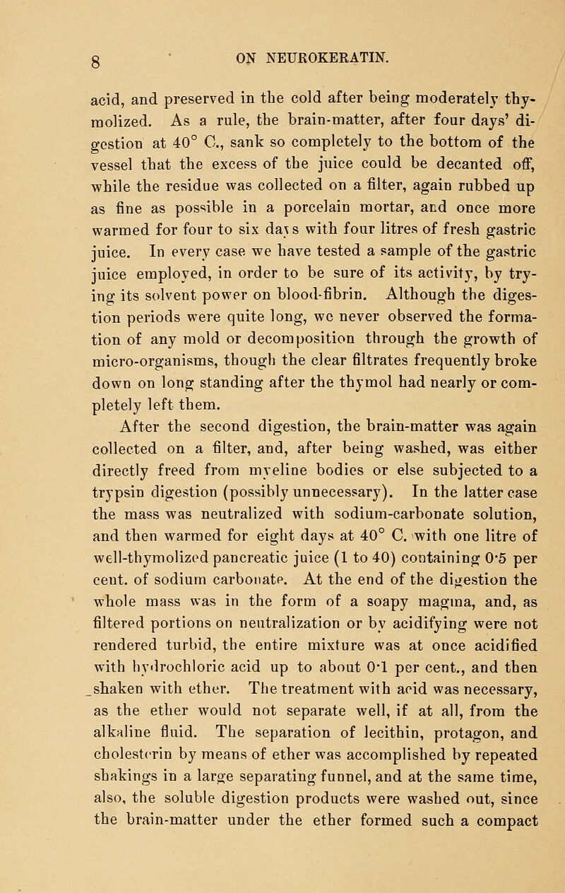 acid, and preserved in the cold after being moderately thy- raolized. As a rule, the brain-matter, after four days' di- gestion at 40° C, sank so completely to the bottom of the vessel that the excess of the juice could be decanted off, while the residue was collected on a filter, again rubbed up as fine as possible in a porcelain mortar, and once more warmed for four to six da\s with four litres of fresh gastric juice. In every case we have tested a sample of the gastric juice employed, in order to be sure of its activity, by try- ing its solvent power on blood-fibrin. Although the diges- tion periods were quite long, we never observed the forma- tion of any mold or decomposition through the growth of micro-organisms, though the clear filtrates frequently broke down on long standing after the thymol had nearly or com- pletely left them. After the second digestion, the brain-matter was again collected on a filter, and, after being washed, was either directly freed from mveline bodies or else subjected to a trypsin digestion (possibly unnecessary). In the latter case the mass was neutralized with sodium-carbonate solution, and then warmed for eight days at 40° C. with one litre of well-thymolized pancreatic juice (1 to 40) containing 0*5 per cent, of sodium carbonate. At the end of the digestion the whole mass was in the form of a soapy magma, and, as filtered portions on neutralization or by acidifying were not rendered turbid, the entire mixture was at once acidified with hydrochloric acid up to about 0*1 per cent., and then ^shaken with ether. The treatment with acid was necessary, as the ether would not separate well, if at all, from the alkaline fluid. The separation of lecithin, protagon, and cholestcrin by means of ether was accomplished by repeated shakings in a large separating funnel, and at the same time, also, the soluble digestion products were washed out, since the brain-matter under the ether formed such a compact