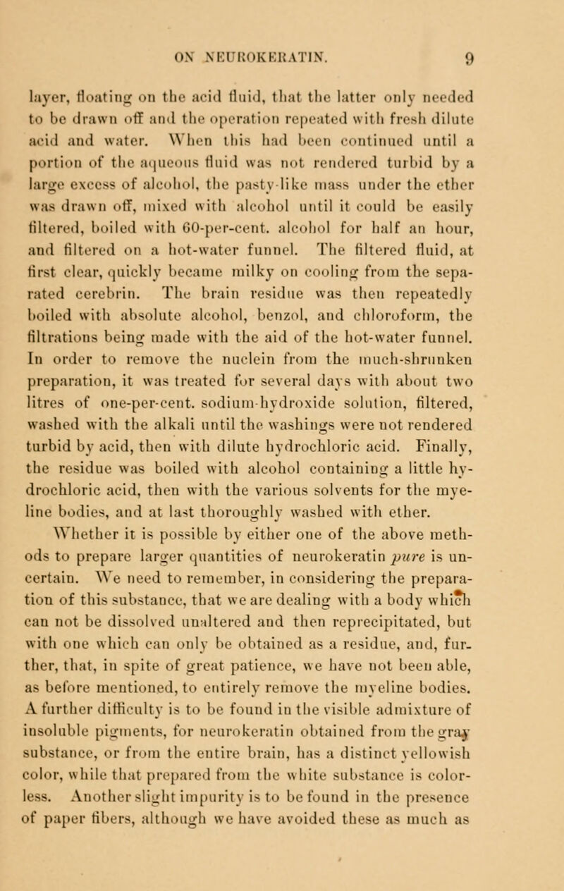 layer. Boating on the acid fluid, thai the latter only Deeded to be drawn off and the operation repeated with fresh dilute acid and water. When tlii^ had been continued until a portion of the aqueous fluid was not rendered tnrbid by a large excess of alcohol, the pasty like mass under the ether was drawn off, mixed with alcohol until it could be easily filtered, boiled with 60-per-cent. alcohol for half an hour, and filtered on a hot-water funnel. The filtered fluid, at first clear, quickly became milky on cooling from the sepa- rated cerebrin. The brain residue was then repeatedly boiled with absolute alcohol, benzol, and chloroform, the filtrations being made with the aid of the hot-water funnel. In order to remove the nuclein from the much-shrunken preparation, it was treated for several days with about two litres of one-per-cent. sodium hydroxide solution, filtered, washed with the alkali until the washings were not rendered turbid by acid, then with dilute hydrochloric acid. Finally, the residue was boiled with alcohol containing a little hy- drochloric acid, then with the various solvents for the mye- line bodies, and at last thoroughly washed with ether. Whether it is possible by either one of the above meth- ods to prepare larger quantities of neurokeratin pure is un- certain. We need to remember, in considering the prepara- tion of this substance, that we are dealing with a body which can not be dissolved unaltered and then reprecipitated, but with one which can only be obtained as a residue, and, fur- ther, that, in spite of great patience, we have not been able, as before mentioned, to entirely remove the myeline bodies. A further difficulty is to be found in the visible admixture of insoluble pigments, for neurokeratin obtained from thegraa substance, or from the entire brain, has a distinct yellowish color, while that prepared from the white substance is color- less. Another slighl impurity is to be found in the presence of paper fibers, although we have avoided these as much as