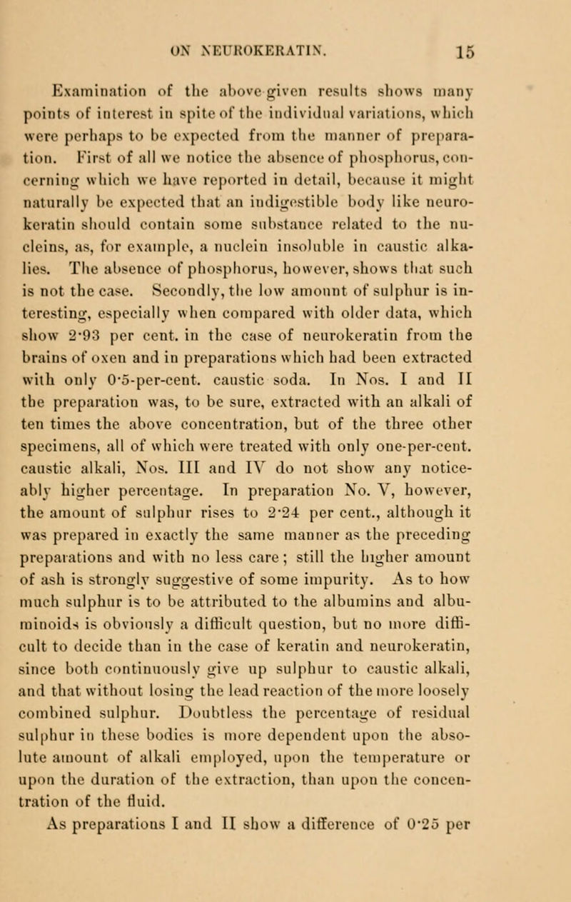 Examination of the above given results shows many points of interest in spite of the individual variations, which were perhaps to be expected from the manner of prepara- tion. First of all we notice the absence of phosphorus, con- cerning which we have reported in detail, because it mighl naturally he expected that an indigestible body like neuro- keratin should contain some substance related to the nu- cleins, as, for example, a nuclein insoluble in caustic alka- lies. The abseuce of phosphorus, however, shows that such is not the case. Secondly, the low amount of sulphur is in- teresting, especially when compared with older data, which show 2'93 per cent, in the case of neurokeratin from the brains of oxen and in preparations which had been extracted with only 0*5-per-cent. caustic soda. In Nos. I and II the preparation was, to be sure, extracted with an alkali of ten times the above concentration, but of the three other specimens, all of which were treated with only one-per-cent. caustic alkali, Xos. Ill and IV do not show any notice- ably higher percentage. In preparation No. V, however, the amount of sulphur rises to 2'24 per cent., although it was prepared in exactly the same manner as the preceding preparations and with no less care; still the higher amount of ash is strongly suggestive of some impurity. As to how much sulphur is to be attributed to the albumins and albu- minoids is obviously a difficult question, but no more diffi- cult to decide than in the case of keratin and neurokeratin, since both continuously give up sulphur to caustic alkali, and that without losing the lead reaction of the more loosely combined sulphur. Doubtless the percentage of residual sulphur in these bodies is more dependent upon the abso- lute amount of alkali employed, upon the temperature or upon the duration of the extraction, than upon the concen- tration of the fluid. As preparations I and II show a difference of 0'25 per