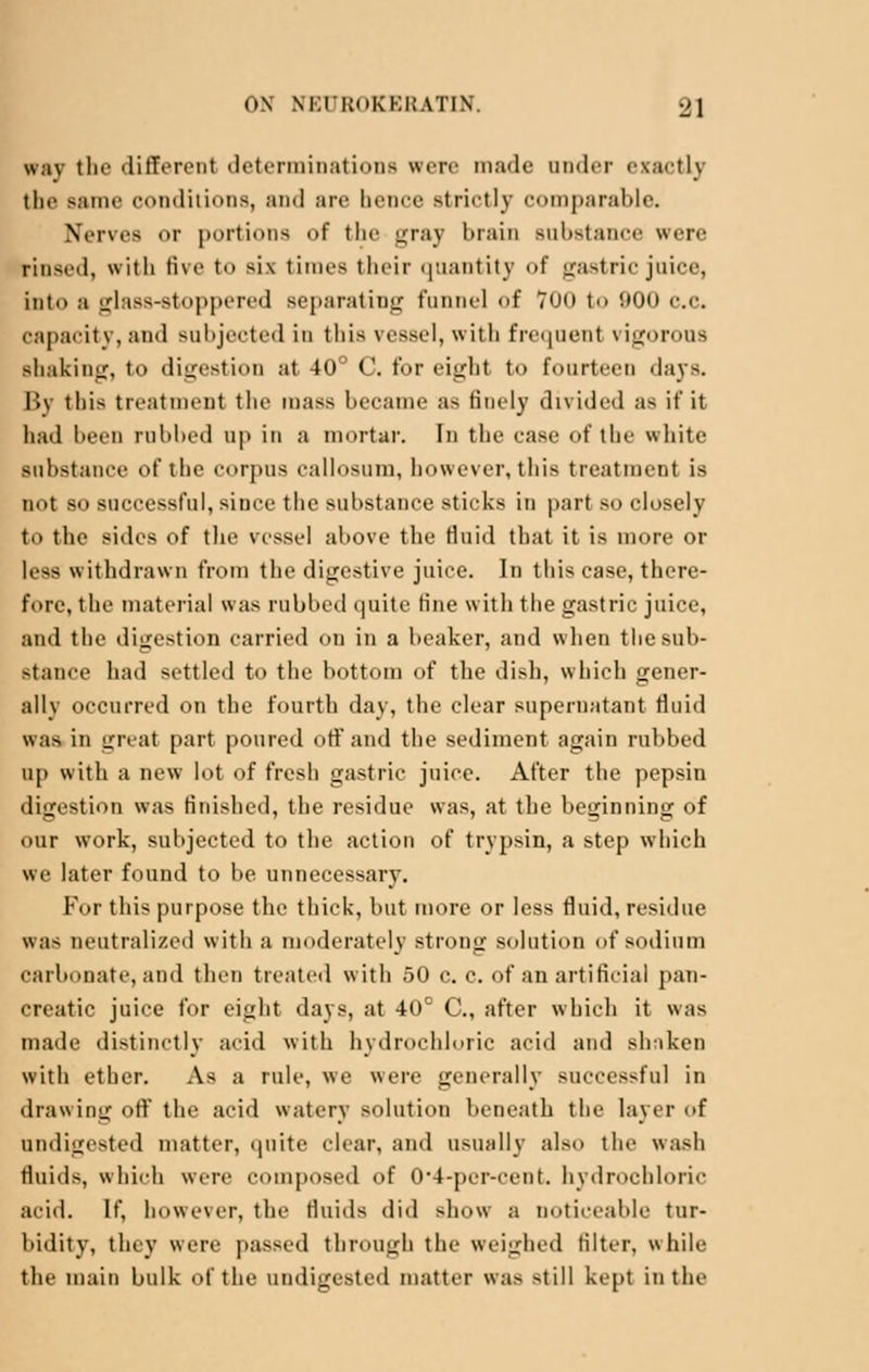 way the different determinations were made under exactly the same conditions, ami are hence Btrictly comparable. Nerves or portions of the gray brain substance were rinsed, with five to >i\ times their quantity of gastric juice, into a glass-stoppered separating funnel of Too to 900 c.c. capacity, and subjected in this vessel, with frequent vigorous shaking, to digestion at 40° C. for eight to fourteen days. By thi> treatment the mass became a^ finely divided as if it had been rubbed up in a mortar. In the case of the white substance of the corpus callosum, however, this treatment is not so successful, since the substance sticks in part so closely to the sides of the vessel above the fluid that it is more or less withdrawn from the digestive juice. In this case, there- fore, the material was rubbed quite tine with the gastric juice, and the digestion carried on in a beaker, and when thesub- Btance had settled to the bottom of the dish, which gener- ally occurred on the fourth day, the clear supernatant fluid H;h in great part poured off and the sediment again rubbed up with a new lot of fresh gastric juice. After the pepsin digestion was finished, the residue was, at the beginning of our work, subjected to the action of trypsin, a step which we later found to be unnecessary. For this purpose the thick, but more or less fluid, residue was neutralized with a moderately strong solution of sodium carbonate, and then treated with 50 c. c. of an artificial pan- creatic juice for eight days, at 40° C, after which it was made distinctly acid with hydrochloric acid and shaken with ether. As a rule, we were generally successful in drawing off the acid watery solution beneath the layer of undigested matter, cpiite clear, and usually also the wash fluids, which were composed of 0*4-per-cent. hydrochloric acid. If, however, the fluids did show a DOticeable tur- bidity, they weir passed through the weighed filter, while the main bulk of the undigested matter was -till kept in the