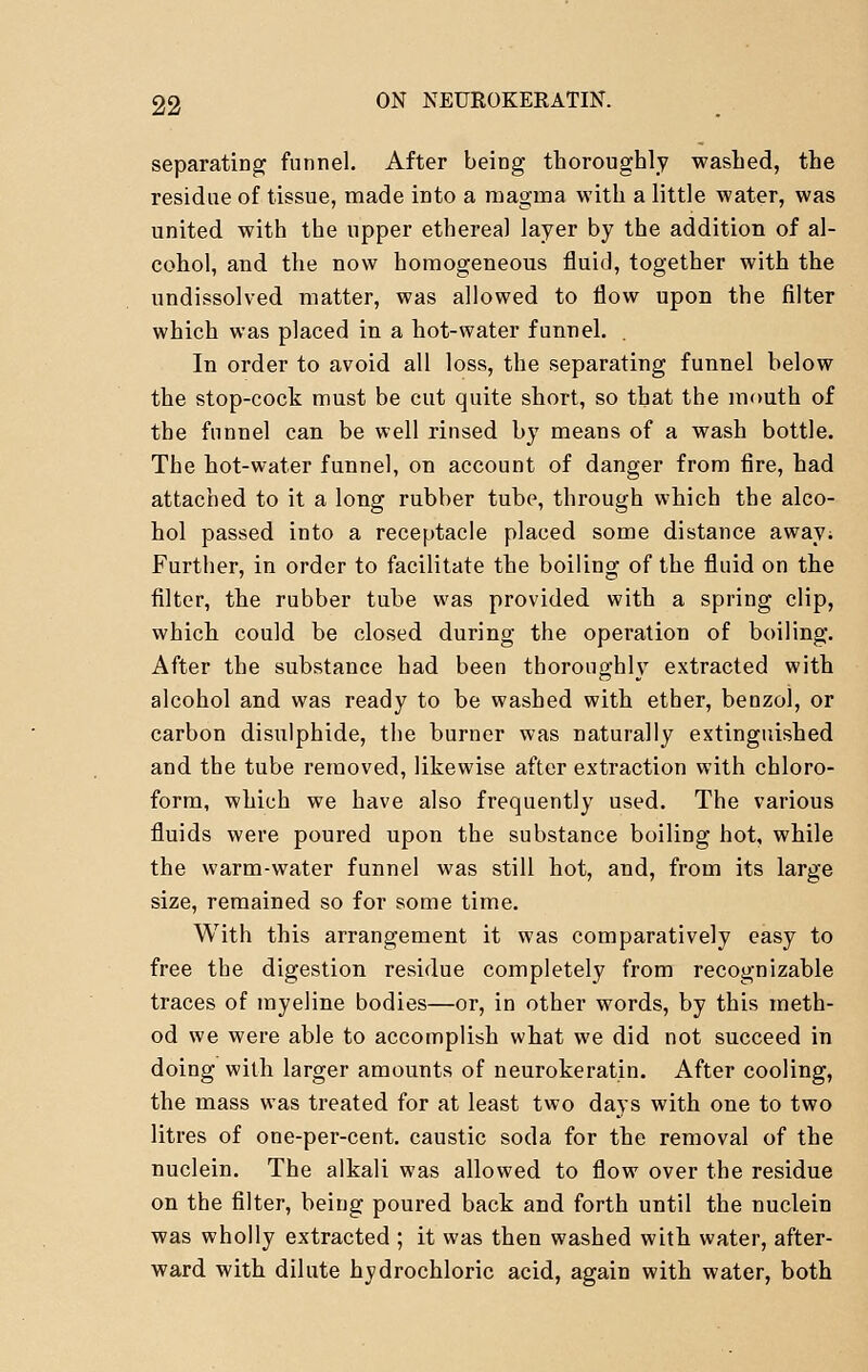 separating funnel. After being thoroughly washed, the residue of tissue, made into a magma with a little water, was united with the upper ethereal layer by the addition of al- cohol, and the now homogeneous fluid, together with the undissolved matter, was allowed to flow upon the filter which was placed in a hot-water funnel. . In order to avoid all loss, the separating funnel below the stop-cock must be cut quite short, so that the mouth of the funnel can be well rinsed by means of a wash bottle. The hot-water funnel, on account of danger from fire, had attached to it a long rubber tube, through which the alco- hol passed into a receptacle placed some distance away; Further, in order to facilitate the boiling of the fluid on the filter, the rubber tube was provided with a spring clip, which could be closed during the operation of boiling. After the substance had been thoroughly extracted with alcohol and was ready to be washed with ether, benzol, or carbon disulphide, the burner was naturally extinguished and the tube removed, likewise after extraction with chloro- form, which we have also frequently used. The various fluids were poured upon the substance boiling hot, while the warm-water funnel was still hot, and, from its large size, remained so for some time. With this arrangement it was comparatively easy to free the digestion residue completely from recognizable traces of myeline bodies—or, in other words, by this meth- od we were able to accomplish what we did not succeed in doing with larger amounts of neurokeratin. After cooling, the mass was treated for at least two days with one to two litres of one-per-cent. caustic soda for the removal of the nuclein. The alkali was allowed to flow over the residue on the filter, being poured back and forth until the nuclein was wholly extracted ; it was then washed with water, after- ward with dilute hydrochloric acid, again with water, both