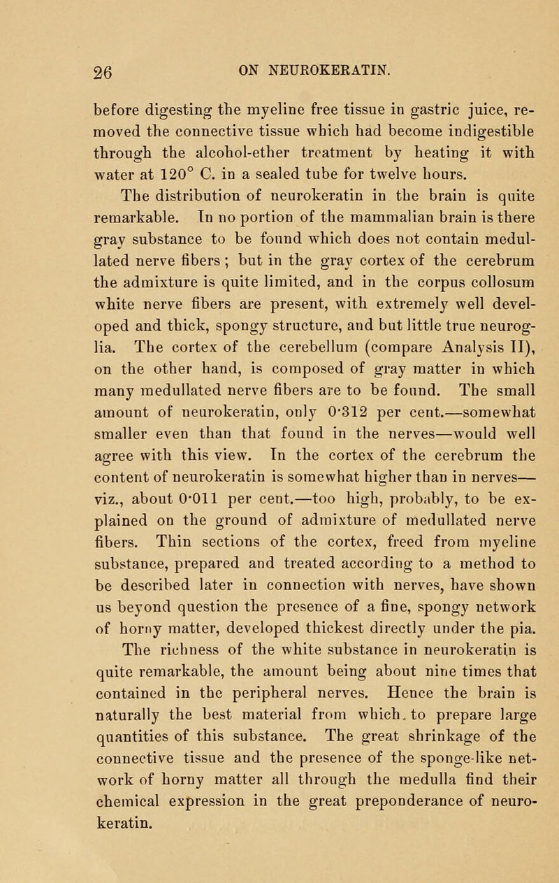 before digesting the myeline free tissue in gastric juice, re- moved the connective tissue which had become indigestible through the alcohol-ether treatment by heating it with water at 120° C. in a sealed tube for twelve hours. The distribution of neurokeratin in the brain is quite remarkable. In no portion of the mammalian brain is there gray substance to be found which does not contain medul- lated nerve fibers; but in the gray cortex of the cerebrum the admixture is quite limited, and in the corpus collosum white nerve fibers are present, with extremely well devel- oped and thick, spongy structure, and but little true neurog- lia. The cortex of the cerebellum (compare Analysis II), on the other hand, is composed of gray matter in which many medullated nerve fibers are to be found. The small amount of neurokeratin, only 0*312 per cent.—somewhat smaller even than that found in the nerves—would well agree with this view. In the cortex of the cerebrum the content of neurokeratin is somewhat higher than in nerves— viz., about 0-011 per cent.—too high, probably, to be ex- plained on the ground of admixture of medullated nerve fibers. Thin sections of the cortex, freed from myeline substance, prepared and treated according to a method to be described later in connection with nerves, have shown us beyond question the presence of a fine, spongy network of horny matter, developed thickest directly under the pia. The richness of the white substance in neurokeratin is quite remarkable, the amount being about nine times that contained in the peripheral nerves. Hence the brain is naturally the best material from which, to prepare large quantities of this substance. The great shrinkage of the connective tissue and the presence of the sponge-like net- work of horny matter all through the medulla find their chemical expression in the great preponderance of neuro- keratin.