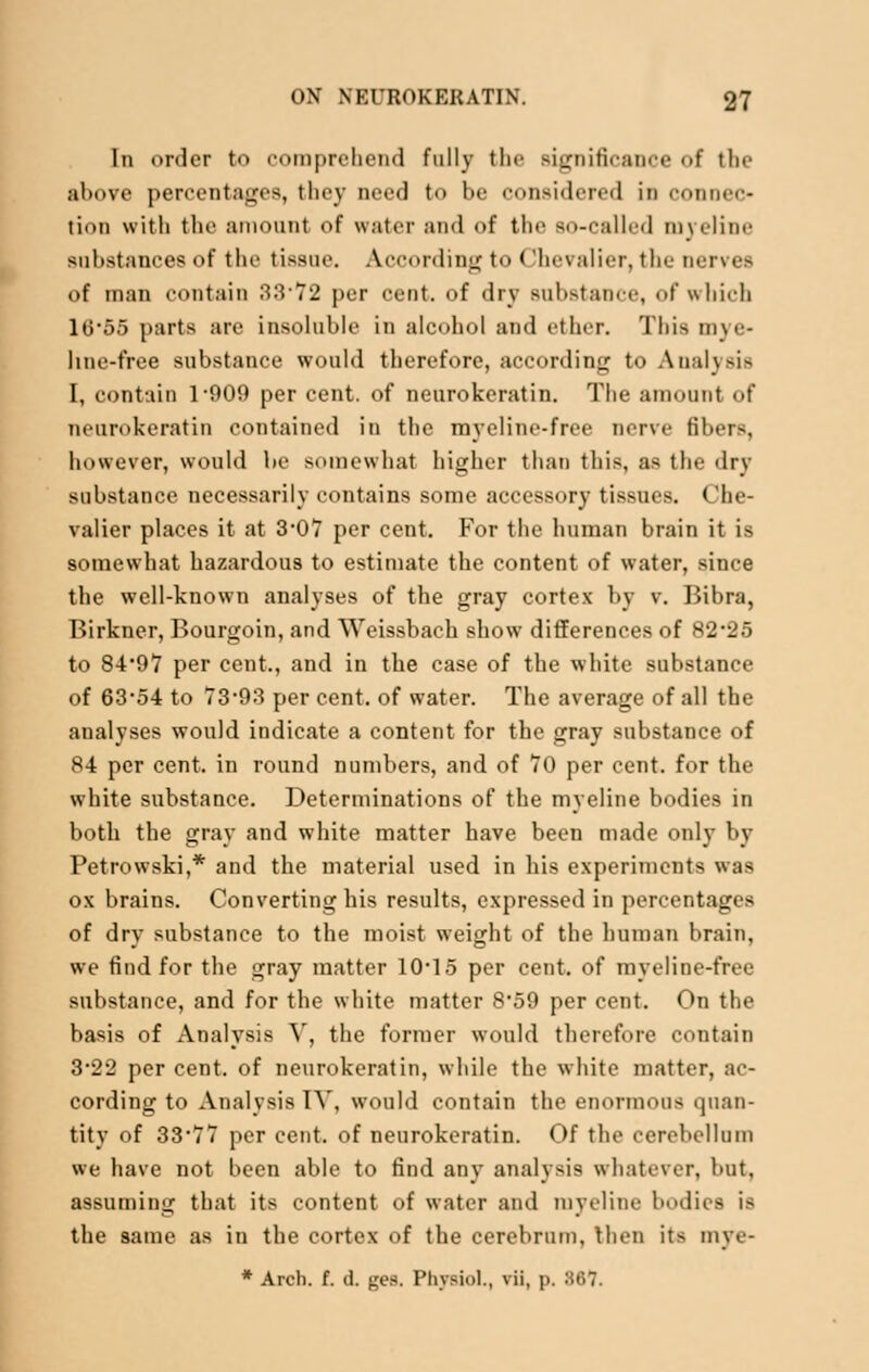 In order to comprehend fully the significance of the above percentages, they need to be considered in connec- tion with the amount of water and of the so-called myeline substances of the tissue. According to < 'he\ alter, the ner\ eta of man contain 3372 per cent, of dry Babstance, of which 10-55 parts are insoluble in alcohol and ether. Thia mye- line-free substance would therefore, according to Analysis I, contain 1-909 per cent, of neurokeratin. The amount of neurokeratin contained in the myeline-free nerve fibers, however, would be somewhat higher than tlii-, as the dry substance necessarily contains some accessory tissues. Che- valier places it at 3*07 per cent. For the human brain it is somewhat hazardous to estimate the content of water, since the well-known analyses of the gray cortex by v. Bibra, Birkner, Bourgoin, and Weissbach show differences of 82*25 to 84*97 per cent., and in the case of the white substance of 63*54 to 73*93 per cent, of water. The average of all the analyses would indicate a content for the gray substance of 84 per cent, in round numbers, and of 70 per cent, for the white substance. Determinations of the myeline bodies in both the gray and white matter have been made only by Petrowski,* and the material used in his experiments was ox brains. Converting his results, expressed in percentages of dry substance to the moist weight of the human brain, we find for the gray matter 10*15 per cent, of myeline-free substance, and for the white matter 8*59 per cent. On the basis of Analysis V, the former would therefore contain 3-22 per cent, of neurokeratin, while the white matter, ac- cording to Analysis TV, would contain the enormous quan- tity of 33*77 per cent, of neurokeratin. Of the cerebellum we have not been able to find any analysis whatever, but, assuming that its content of water and myeline bodies is the same as in the cortex of the cerebrum, then its mve- * Arch. f. d. ges. Physiol., vii, p. 367.