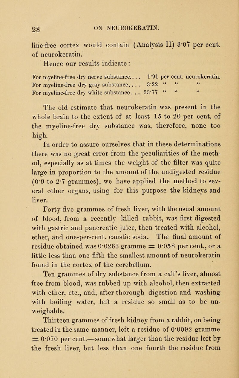line-free cortex would contain (Analysis II) 3*07 per cent, of neurokeratin. Hence our results indicate : For rnyeline-free dry nerve substance.... 1*91 per cent, neurokeratin. For myeline-free dry gray substance.... 3*22   For myeline-free dry white substance . .. 33-77    The old estimate that neurokeratin was present in the whole brain to the extent of at least 15 to 20 per cent, of the myeline-free dry substance was, therefore, none too high. In order to assure ourselves that in these determinations there was no great error from the peculiarities of the meth- od, especially as at times the weight of the filter was quite large in proportion to the amount of the undigested residue (0*9 to 2-7 grammes), we have applied the method to sev- eral other organs, using for this purpose the kidneys and liver. Forty-five grammes of fresh liver, with the usual amount of blood, from a recently killed rabbit, was first digested with gastric and pancreatic juice, then treated with alcohol, ether, and one-per-cent. caustic soda. The final amount of residue obtained was 0-0263 gramme == 0*058 per cent., or a little less than one fifth the smallest amount of neurokeratin found in the cortex of the cerebellum. Ten grammes of dry substance from a calf's liver, almost free from blood, was rubbed up with alcohol, then extracted with ether, etc., and, after thorough digestion and washing with boiling water, left a residue so small as to be un- weighable. Thirteen grammes of fresh kidney from a rabbit, on being treated in the same manner, left a residue of 0*0092 gramme = 0*070 per cent.—somewhat larger than the residue left by the fresh liver, but less than one fourth the residue from