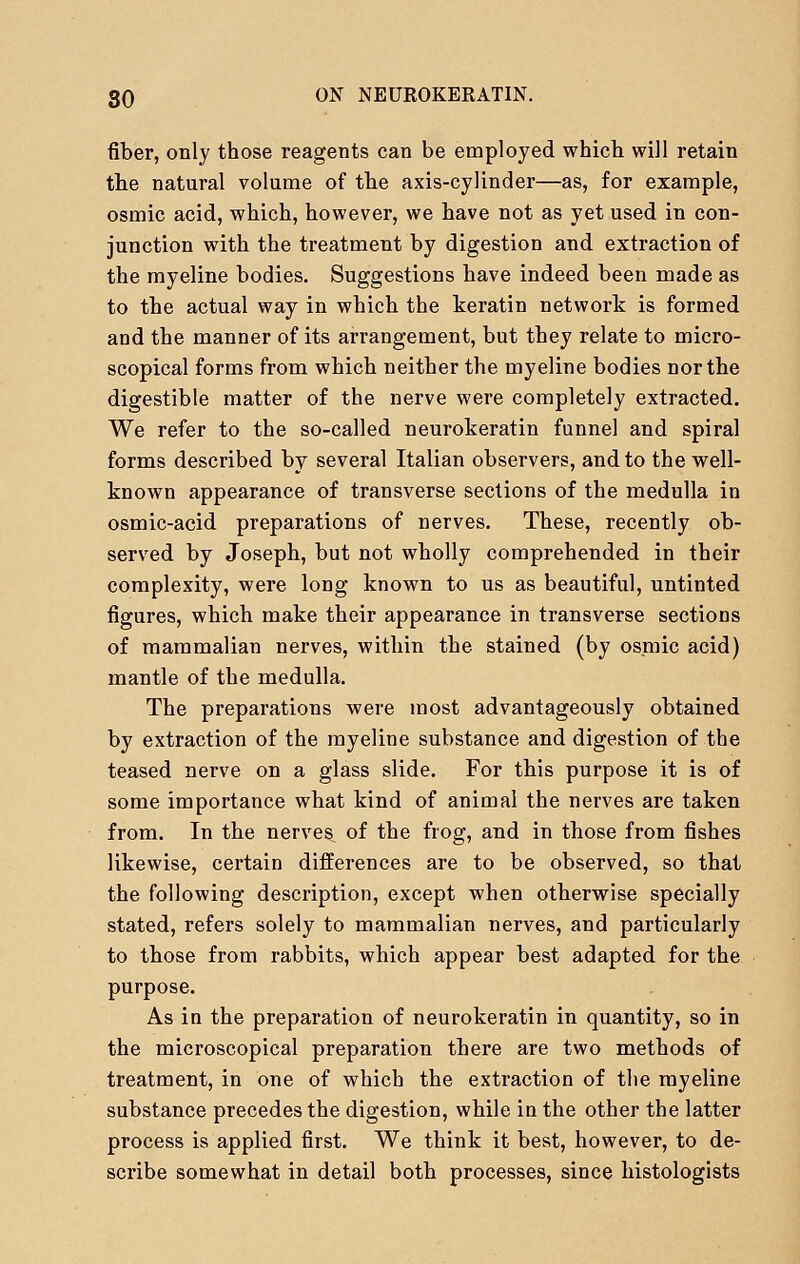 fiber, only those reagents can be employed which will retain the natural volume of the axis-cylinder—as, for example, osmic acid, which, however, we have not as yet used in con- junction with the treatment by digestion and extraction of the myeline bodies. Suggestions have indeed been made as to the actual way in which the keratin network is formed and the manner of its arrangement, but they relate to micro- scopical forms from which neither the myeline bodies nor the digestible matter of the nerve were completely extracted. We refer to the so-called neurokeratin funnel and spiral forms described by several Italian observers, and to the well- known appearance of transverse sections of the medulla in osmic-acid preparations of nerves. These, recently ob- served by Joseph, but not wholly comprehended in their complexity, were long known to us as beautiful, untinted figures, which make their appearance in transverse sections of mammalian nerves, within the stained (by osmic acid) mantle of the medulla. The preparations were most advantageously obtained by extraction of the myeline substance and digestion of the teased nerve on a glass slide. For this purpose it is of some importance what kind of animal the nerves are taken from. In the nerves of the frog, and in those from fishes likewise, certain differences are to be observed, so that the following description, except when otherwise specially stated, refers solely to mammalian nerves, and particularly to those from rabbits, which appear best adapted for the purpose. As in the preparation of neurokeratin in quantity, so in the microscopical preparation there are two methods of treatment, in one of which the extraction of the myeline substance precedes the digestion, while in the other the latter process is applied first. We think it best, however, to de- scribe somewhat in detail both processes, since histologists