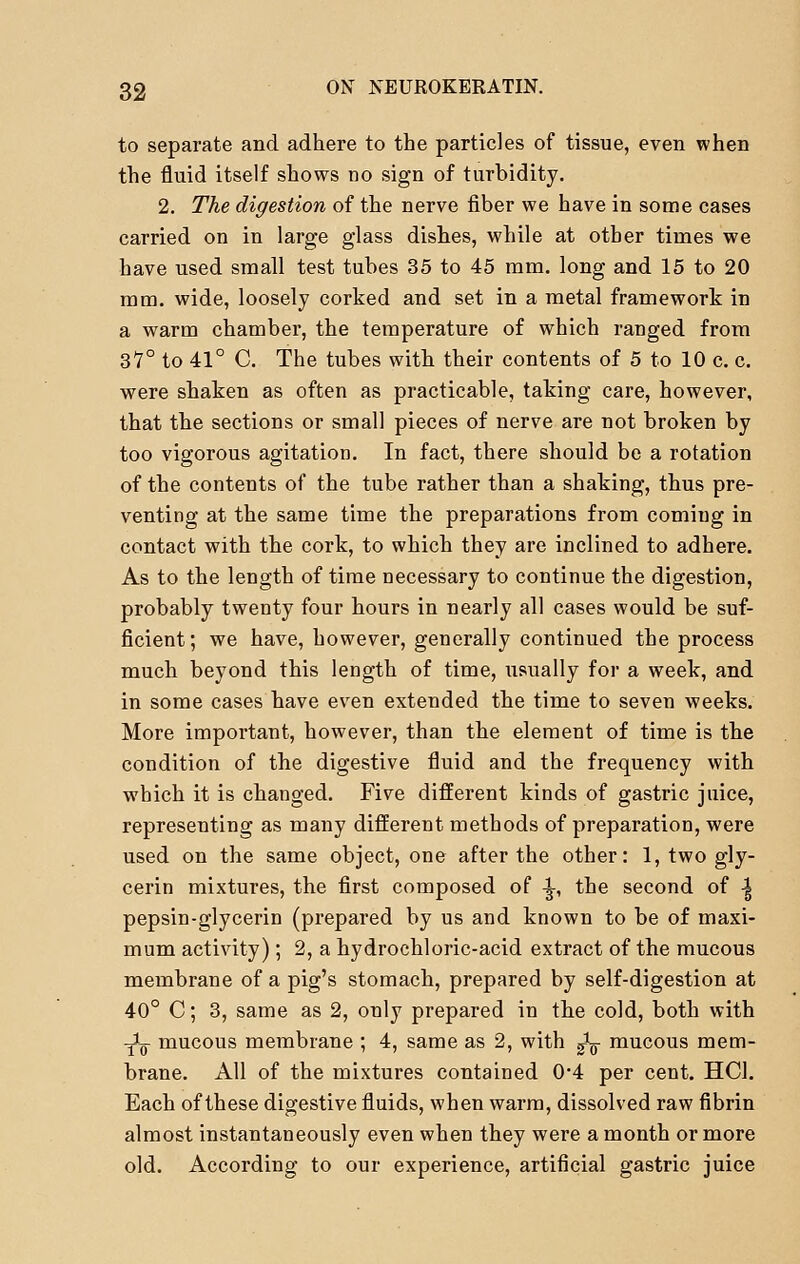 to separate and adhere to the particles of tissue, even when the fluid itself shows no sign of turbidity. 2. The digestion of the nerve fiber we have in some cases carried on in large glass dishes, while at other times we have used small test tubes 35 to 45 mm. long and 15 to 20 mm. wide, loosely corked and set in a metal framework in a warm chamber, the temperature of which ranged from 37° to 41° C. The tubes with their contents of 5 to 10 c. c. were shaken as often as practicable, taking care, however, that the sections or small pieces of nerve are not broken by too vigorous agitation. In fact, there should be a rotation of the contents of the tube rather than a shaking, thus pre- venting at the same time the preparations from coming in contact with the cork, to which they are inclined to adhere. As to the length of time necessary to continue the digestion, probably twenty four hours in nearly all cases would be suf- ficient; we have, however, generally continued the process much beyond this length of time, usually for a week, and in some cases have even extended the time to seven weeks. More important, however, than the element of time is the condition of the digestive fluid and the frequency with which it is changed. Five different kinds of gastric juice, representing as many different methods of preparation, were used on the same object, one after the other: 1, two gly- cerin mixtures, the first composed of -|-, the second of -| pepsin-glycerin (prepared by us and known to be of maxi- mum activity); 2, a hydrochloric-acid extract of the mucous membrane of a pig's stomach, prepared by self-digestion at 40° C; 3, same as 2, only prepared in the cold, both with -X mucous membrane ; 4, same as 2, with fa mucous mem- brane. All of the mixtures contained 0*4 per cent. HO. Each of these digestive fluids, when warm, dissolved raw fibrin almost instantaneously even when they were a month or more old. According to our experience, artificial gastric juice