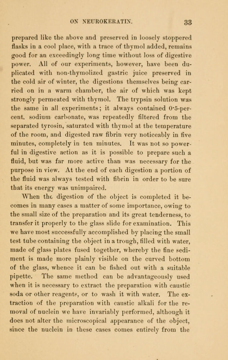 prepared like the above and preserved in loosely stoppered flasks in a cool place, with a trace of thymol added, remains good for an exceedingly long time without loss of digestive power. All of our experiments, however, have been du- plicated with non-thymolized gastric juice preserved in the cold air of winter, the digestions themselves being car- ried on in a warm chamber, the air of which was kept strongly permeated with thymol. The trypsin solution was the same in all experiments; it always contained 0'5-per- cent. sodium carbonate, was repeatedly filtered from the separated tyrosin, saturated with thymol at the temperature of the room, and digested raw fibrin very noticeably in five minutes, completely in ten minutes. It was not so power- ful in digestive action as it is possible to prepare such a fluid, but was far more active than was necessary for the purpose in view. At the end of each digestion a portion of the fluid was always tested with fibrin in order to be sure that its energy was unimpaired. When the digestion of the object is completed it be- comes in many cases a matter of some importance, owing to the small size of the preparation and its great tenderness, to transfer it properly to the glass slide for examination. This we have most successfully accomplished by placing the small test tube containing the object in a trough, filled with water, made of glass plates fused together, whereby the fine sedi- ment is made more plainly visible on the curved bottom of the glass, whence it can be fished out with a suitable pipette. The same method can be advantageously used when it is necessary to extract the preparation with caustic soda or other reagents, or to wash it with water. The ex- traction of the preparation with caustic alkali for the re- moval of nuclein we have invariably performed, although it does not alter the microscopical appearance of the object, since the nuclein in these cases comes entirely from the