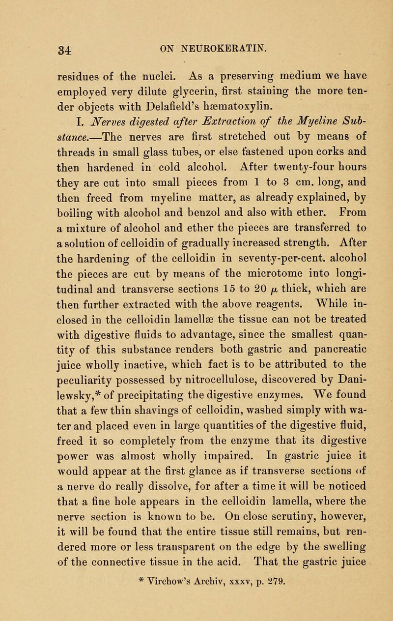 residues of the nuclei. As a preserving medium we have employed very dilute glycerin, first staining the more ten- der objects with Delafield's hematoxylin. I. Nerves digested after Extraction of the Myeline Sub- stance.—The nerves are first stretched out by means of threads in small glass tubes, or else fastened upon corks and then hardened in cold alcohol. After twenty-four hours they are cut into small pieces from 1 to 3 cm. long, and then freed from myeline matter, as already explained, by boiling with alcohol and benzol and also with ether. From a mixture of alcohol and ether the pieces are transferred to a solution of celloidin of gradually increased strength. After the hardening of the celloidin in seventy-per-cent. alcohol the pieces are cut by means of the microtome into longi- tudinal and transverse sections 15 to 20 /x, thick, which are then further extracted with the above reagents. While in- closed in the celloidin lamellae the tissue can not be treated with digestive fluids to advantage, since the smallest quan- tity of this substance renders both gastric and pancreatic juice wholly inactive, which fact is to be attributed to the peculiarity possessed by nitrocellulose, discovered by Dani- lewsky,* of precipitating the digestive enzymes. We found that a few thin shavings of celloidin, washed simply with wa- ter and placed even in large quantities of the digestive fluid, freed it so completely from the enzyme that its digestive power was almost wholly impaired. In gastric juice it would appear at the first glance as if transverse sections of a nerve do really dissolve, for after a time it will be noticed that a fine hole appears in the celloidin lamella, where the nerve section is known to be. On close scrutiny, however, it will be found that the entire tissue still remains, but ren- dered more or less transparent on the edge by the swelling of the connective tissue in the acid. That the gastric juice * Virchow's Archiv, xxxv, p. 2*79.