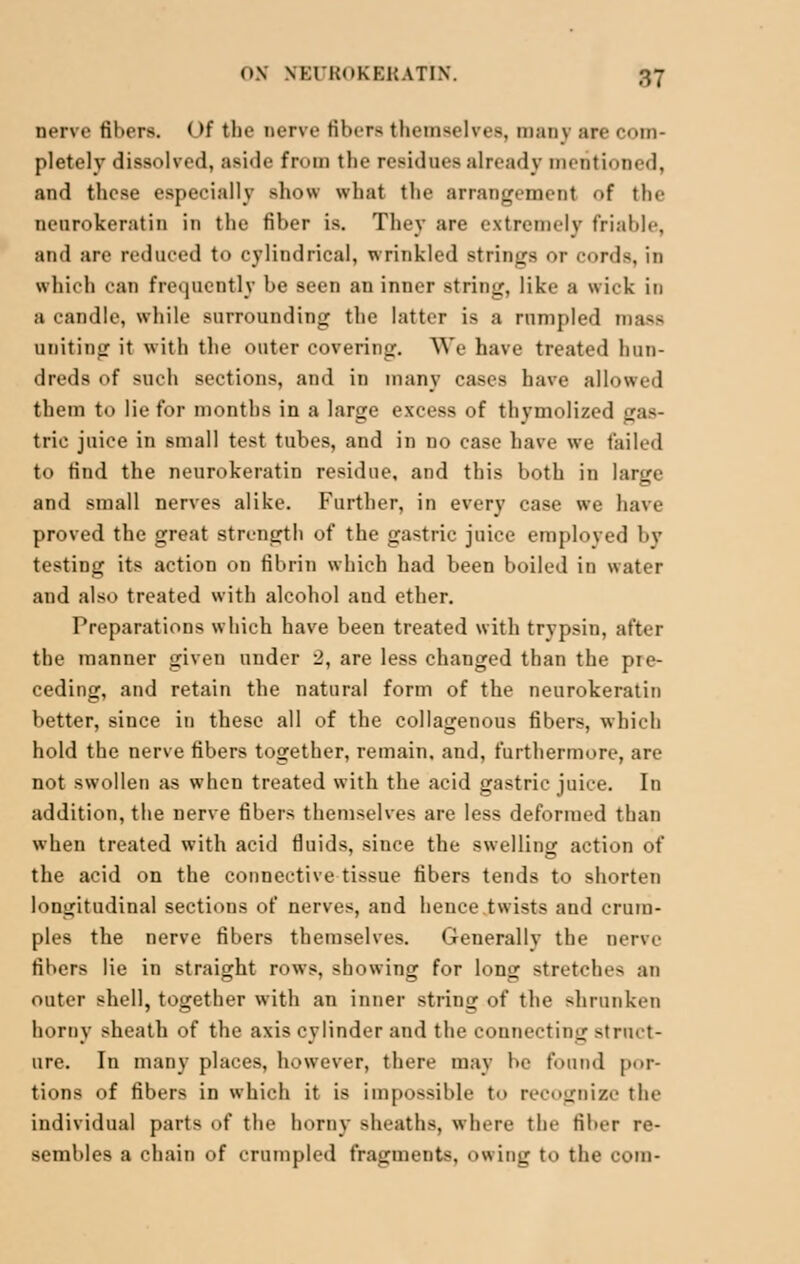 nerve fibers. Of the nerve fibers themselves, many are com- pletely dissolved, aside fr<>m the residues already mentioned, and these especially show what the arrangement <>f the neurokeratin in the Hher is. They are extremely friable, and are reduced to cylindrical, wrinkled Btrings or cords, in which can frequently be seen an inner string, like a wick in a candle, while surrounding the latter is a rumpled mass uniting it with the outer covering. We have treated hun- dreds of Bnch sections, and in many cases have allowed them to lie for months in a large excess of thymolized <_r,i— trie juice in small test tubes, and in no case have we tailed to find the neurokeratin residue, and this both in large and small nerves alike. Further, in every case we have proved the great strength of the gastric juice emploved by testing its action on fibrin which had been boiled in water and also treated with alcohol and ether. Preparations which have been treated with trypsin, after the manner given under 2, are less changed than the pre- ceding, and retain the natural form of the neurokeratin better, since in these all of the collagenous fibers, which hold the nerve fibers together, remain, and, furthermore, are not swollen as when treated with the acid gastric juice. In addition, the nerve fibers themselves are less deformed than when treated with acid fluids, since the swelling action of the acid on the connective tissue fibers tends to shorten longitudinal sections of nerves, and hence twists and crum- ples the nerve fibers themselves. Generally the nerve fibers lie in straight rows, showing for long stretches an outer shell, together with an inner string of the shrunken horny sheath of the axis cylinder and the connecting struct- ure. In many places, however, there may be found por- tions of fibers in which it is impossible to r< gnizc the individual parts of the horny sheaths, where the fiber re- sembles a chain of crumpled fragments, owing to the coin-