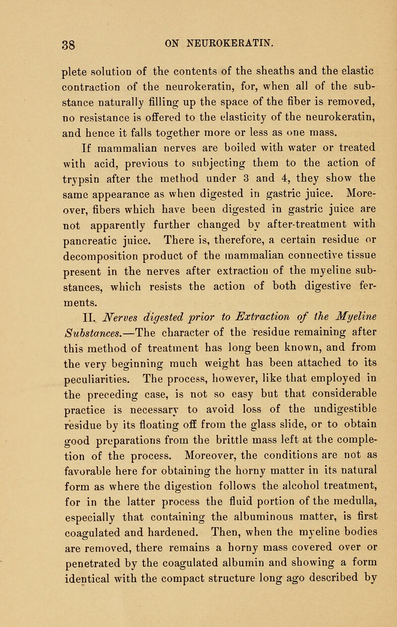 plete solution of the contents of the sheaths and the elastic contraction of the neurokeratin, for, when all of the sub- stance naturally filling up the space of the fiber is removed, no resistance is offered to the elasticity of the neurokeratin, and hence it falls together more or less as one mass. If mammalian nerves are boiled with water or treated with acid, previous to subjecting them to the action of trypsin after the method under 3 and 4, they show the same appearance as when digested in gastric juice. More- over, fibers which have been digested in gastric juice are not apparently further changed by after-treatment with pancreatic juice. There is, therefore, a certain residue or decomposition product of the mammalian connective tissue present in the nerves after extraction of the myeline sub- stances, which resists the action of both digestive fer- ments. II. Nerves digested prior to Extraction of the Myeline Substances.—The character of the residue remaining after this method of treatment has long been known, and from the very beginning much weight has been attached to its peculiarities. The process, however, like that employed in the preceding case, is not so easy but that considerable practice is necessary to avoid loss of the undigestible residue by its floating off from the glass slide, or to obtain good preparations from the brittle mass left at the comple- tion of the process. Moreover, the conditions are not as favorable here for obtaining the horny matter in its natural form as where the digestion follows the alcohol treatment, for in the latter process the fluid portion of the medulla, especially that containing the albuminous matter, is first coagulated and hardened. Then, when the myeline bodies are removed, there remains a horny mass covered over or penetrated by the coagulated albumin and showing a form identical with the compact structure long ago described by